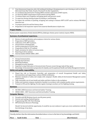 • Final dimensional Inspection after full welding & finishing of all piping layout as per drawing as well as all other
fabricated items like Tanks, Vessels, Structural’s & other equipments.
• To coordinate Non Destructive Testing (NDT) activities and review of NDT reports.
• To check the PWHT requirement of joint witness during PWHT.
• To witness Hydro test of pipeline and piping spools and pressure vessel.
• To supervise during cleaning of pipes by butting or sand blasting.
• To inspect the activities of painting, wrapping and coating to measure WFT & DFT and to witness PIN-HOLE
detection test.
• To prepare punch list and line history sheet.
• Preparation of all inspection reports form material identification to hydro test.
Project Details.
Nuclear power corporation of India limited (NPCIL), (Kakrapar Atomic power station). Gujarat, INDIA.
Summary of professional experience.
• Review of code specification and acceptance criteria for various clients.
• Preparation of NDT procedure.
• Calibration of UT, MPT machines.
• Interpretation of Radiography.
• Surface preparation of various jobs.
• Preparation of DAC for UT method.
• Depth calculation for defect of various joints.
• Reporting of all for method.
• Internal Auditor OHSAS 18001: 2007.
Skills
• Strong Communication.
• Making smart decision.
• Resolving Problems.
• Managing stressful situation.
• Expertise in shop Fabrication of structural steel, Pressure vessel, Storage tanks & Pipe spool.
• Knowledge of documentation preparation for Quality and Occupational Health and Safety Management System
Safety and quality responsibility.
• Played key role as Document Controller and preparation of overall Occupational Health and Safety
documentation and supporting to achieve OHSAS certification.
• Maintain standards of safety and comply with company’s Health, Safety & Environment Management system
requirements.
• Take reasonable care of own health and safety and that of others in the workplace.
• Follow and maintain company standards of quality in accordance with company quality system requirements.
• Trained in CPR and fire fighting. Provide regular training to workers on Fire Fighting training.
Seminars
• ISO 9001:2008 Awareness and Internal Auditor Training.
• OHSAS 18001 : 2007 Awareness and Internal Auditor Training.
Computer literacy.
• Versatile with MS Windows (word, excel & power point).
• Internet and mailing, Outlook Express.
• Programming CMC, CNC File & Nesting.
• ERP (Enterprise Resource Planning).
Should I be favored with the opportunity, It would be my next endeavor to give you every satisfaction with the
best discharge of my duets.
Declaration
I hereby declare that the information furnished above is true to the best of my knowledge and belief.
Place : Saudi Arabia Date : (Ravi Kumar)
 