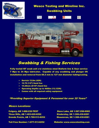 Wesco Testing and Wireline Inc.
Swabbing Units
“Providing Superior Equipment & Personnel for over 35 Years”
Wesco Locations:
Calgary, AB 1-888-230-TEST Slave Lake, AB 1-587-298-6085
Three Hills, AB 1-403-620-8292 Kindersley, SK 1-306-430-8281
Grande Prairie, AB 1-780-513-8252 Shaunovan, SK 1-306-430-8281
Toll Free Number: 1-877-513-8252 Website: www.wescotesting.com
Swabbing & Fishing Services
Fully tooled 40’ swab unit c/w stainless steel Diaform line & Sour service
7 Mpa to 34 Mpa lubricator. Capable of any swabbing and plunger lift
installation and removal from 60.3 mm to 127 mm diameter tubing/casing.
• Derrick 12.8m (42ft)
• 12.70 (1/2”) Sand line
• 14.28mm (9/16”) Sand line
• Operating depths up to 4000m (13,123ft)
• Comes with all required safety equipment
 