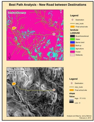 Best Path Analysis - New Road between Destinations
Legend
` Destination
new_route
Final school site
slope
Value
High : 77.1115
Low : 0
Legend
` Destination
new_route
Final school site
landuse
LANDUSE
Brush/transitional
Water
Barren land
Built up
Agriculture
Forest
Wetlands
Analysis and Map by: Jenny Mehren
February 2, 2015
`
´
Landuse Basemap
`
´
Slope Basemap
 
