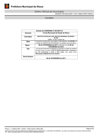 Prefeitura Municipal de Ilheus
Diário Oficial do Município
sexta-feira, 10 de março de 2017 | Ano II - Edição nº 00137 | Caderno 1
Convênio
Extrato do CONVENIO nº 001/2017-S
Contratante Fundo Municipal de Saúde de Ilhéus
Contratado(s) INSTITUTO EUVALDO LODI, NÚCLEO REGIONAL DA BAHIA –
IEL/BA
CNPJ: 15.244.114/0001-54
Objeto O presente Convênio tem como objeto a intermediação, pelo IEL/BA, na
condição de AGENTE DE INTEGRAÇÃO, de estágios supervisionados.
Vigência 06 de FEVEREIRO de 2017 e término no dia 06 de
FEVEREIRO de 2018
Valor Os recursos financeiros necessários à execução do objeto do presente
Convênio serão na ordem de R$ 751.932,00 (setecentos e cinquenta e
um mil novecentos e trinta e dois reais), valor global anual.
PROCESSO ADMINISTRATIVO 240/2017.
Data de Assinatura
06 de FEVEREIRO de 2017
Praça J. J. Seabra S/N – Centro | S/N | Centro | Ilhéus-Ba Página 016
Este documento foi assinado digitalmente por SERASA Experian conforme MP n. 2.200-2/2001 de 24/08/2001, que institui a infra-estrutura de Chaves Públicas Brasileira -
ICP - Brasil. Cetificação diigital: CF1CCCC04167DBF7EF86E4406C5B1608