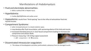 Manifestations of rhabdomyolysis
• Fluid and electrolyte abnormalities:
 With or without AKI or Hepatic Injury
• Hyperkalemia:
 Cardiac dysrhythmias and cardiac arrest
• Hypovolemia: results from “third-spacing” due to the influx of extracellular fluid into
injured muscles.
• Compartment Syndrome:
 when increased pressure in a closed anatomic space.
 may develop after fluid resuscitation, with worsening edema of the limb and muscle.
 Increased interstitial pressure in close fascial compartment leading to microvascular
compromise and cellular death.
 Pressure measuring > 30 mmhg surgical assessment
 (dBP – compartment = < 30 fasciotomy
• Disseminated intravascular coagulation:
 The release of thromboplastin and other prothrombotic substances from the damaged muscle .
 