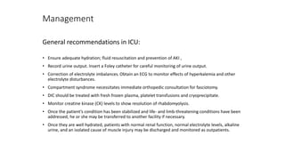Management
General recommendations in ICU:
• Ensure adequate hydration; fluid resuscitation and prevention of AKI ,
• Record urine output. Insert a Foley catheter for careful monitoring of urine output.
• Correction of electrolyte imbalances.Obtain an ECG to monitor effects of hyperkalemia and other
electrolyte disturbances.
• Compartment syndrome necessitates immediate orthopedic consultation for fasciotomy.
• DIC should be treated with fresh frozen plasma, platelet transfusions and cryoprecipitate.
• Monitor creatine kinase (CK) levels to show resolution of rhabdomyolysis.
• Once the patient’s condition has been stabilized and life- and limb-threatening conditions have been
addressed, he or she may be transferred to another facility if necessary.
• Once they are well hydrated, patients with normal renal function, normal electrolyte levels, alkaline
urine, and an isolated cause of muscle injury may be discharged and monitored as outpatients.
 