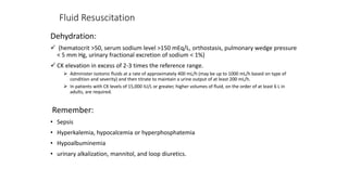Fluid Resuscitation
Dehydration:
 (hematocrit >50, serum sodium level >150 mEq/L, orthostasis, pulmonary wedge pressure
< 5 mm Hg, urinary fractional excretion of sodium < 1%)
 CK elevation in excess of 2-3 times the reference range.
 Administer isotonic fluids at a rate of approximately 400 mL/h (may be up to 1000 mL/h based on type of
condition and severity) and then titrate to maintain a urine output of at least 200 mL/h.
 In patients with CK levels of 15,000 IU/L or greater, higher volumes of fluid, on the order of at least 6 L in
adults, are required.
Remember:
• Sepsis
• Hyperkalemia, hypocalcemia or hyperphosphatemia
• Hypoalbuminemia
• urinary alkalization, mannitol, and loop diuretics.
 