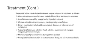 Treatment (Cont.)
Depending on the cause of rhabdomyolysis, surgical care may be necessary, as follows:
 When intracompartmental pressure exceeds 30 mm Hg, a fasciotomy is advocated
 Limb fractures may call for surgical and orthopedic treatment
 Lifestyle-related treatment measures may be considered, as follows:
 Dietary modification to help address metabolic disorders or inborn errors of
metabolism
 Avoidance of strenuous activities if such activities cause recurrent myalgias,
myopathy, or rhabdomyolysis
 Maintenance of proper hydration during athletic exertion
 Prompt attention to indicators of heat exhaustion during hot and humid conditions
 