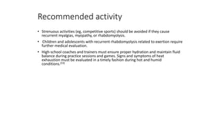 Recommended activity
• Strenuous activities (eg, competitive sports) should be avoided if they cause
recurrent myalgias, myopathy, or rhabdomyolysis.
• Children and adolescents with recurrent rhabdomyolysis related to exertion require
further medical evaluation.
• High-school coaches and trainers must ensure proper hydration and maintain fluid
balance during practice sessions and games. Signs and symptoms of heat
exhaustion must be evaluated in a timely fashion during hot and humid
conditions.[53]
 