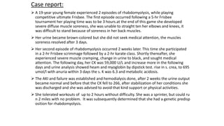 Case report:
 A 19‐year young female experienced 2 episodes of rhabdomyolysis, while playing
competitive ultimate Frisbee. The first episode occurred following a 5‐hr Frisbee
tournament her playing time was to be 3 hours.at the end of this game she developed
severe diffuse muscle soreness, she was unable to straight ten her elbows and knees, it
was difficult to stand because of soreness in her back muscles.
 Her urine became brown-colored but she did not seek medical attention, the muscles
soreness resolved after 3 days.
 Her second episode of rhabdomyolysis occurred 2 weeks later. This time she participated
in a 2-hr Frisbee scrimmage followed by a 2-hr karate class. Shortly thereafter, she
experienced severe muscle cramping, change in urine to black, and sought medical
attention. The following day, her CK was 59,000 U/L and increase more in the following
days and urine analysis showed heam and myoglobin by dipstick test. rise in s. crea, to 695
umol/l with anuria within 3 days the s. K was 6.3 and metabolic acidosis.
 The AKI and failure was established and hemodialysis done, after 2 weeks the urine output
became normal and before that the CK fell to 266, after stabilization of her conditions she
was discharged and she was advised to avoid that kind support or physical activities.
 She tolerated workouts of up to 2 hours without difficulty. She was a sprinter, but could ru
n 2 miles with no problem. It was subsequently determined that she had a genetic predisp
osition for rhabdomyolysis.
 