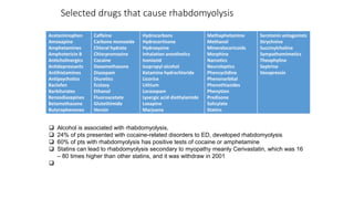 Selected drugs that cause rhabdomyolysis
Acetaminophen
Amoxapine
Amphetamines
Amphotericin B
Anticholinergics
Antidepressants
Antihistamines
Antipsychotics
Baclofan
Barbiturates
Benzodiazepines
Betamethasone
Butyrophenones
Caffeine
Carbone monoxide
Chloral hydrate
Chlorpromazine
Cocaine
Dexamethasone
Diazepam
Diuretics
Ecstasy
Ethanol
Fluoroacetate
Glutethimide
Heroin
Hydrocarbons
Hydrocortisone
Hydroxyzine
Inhalation anesthetics
Isoniazid
Isopropyl alcohol
Ketamine hydrochloride
Licorice
Lithium
Lorazepam
Lysergic acid diethylamide
Loxapine
Marjuana
Methaphetamine
Methanol
Mineralocoricoids
Morphine
Narcotics
Neuroleptics
Phencyclidine
Phenonarbital
Phenothiazides
Phenytion
Predisone
Salicylate
Statins
Serotonin antagonists
Strychnine
Succinylcholine
Sympathomimetics
Theophyline
Septrine
Vasopressin
 Alcohol is associated with rhabdomyolysis,
 24% of pts presented with cocaine-related disorders to ED, developed rhabdomyolysis
 60% of pts with rhabdomyolysis has positive tests of cocaine or amphetamine
 Statins can lead to rhabdomyolysis secondary to myopathy meanly Cerivastatin, which was 16
– 80 times higher than other statins, and it was withdraw in 2001

 