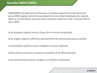 ENEM(2005) Um fabricante afirma que um produto disponível comercialmente
possui DNA vegetal, elemento que proporcionaria melhor hidratação dos cabelos.
Sobre as características químicas dessa molécula essencial à vida, é correto afirmar
que o DNA:
a) de qualquer espécie serviria, já que têm a mesma composição.
b) de origem vegetal é diferente quimicamente dos demais pois possui clorofila.
c) das bactérias poderia causar mutações no couro cabeludo.
d) dos animais encontra-se sempre enovelado e é de difícil absorção.
e) de características básicas, assegura sua eficiência hidratante.
Questão ENEM (2005)
 