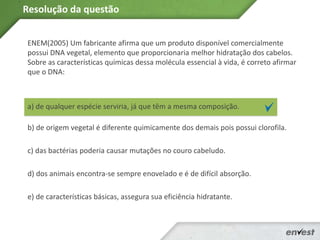 ENEM(2005) Um fabricante afirma que um produto disponível comercialmente
possui DNA vegetal, elemento que proporcionaria melhor hidratação dos cabelos.
Sobre as características químicas dessa molécula essencial à vida, é correto afirmar
que o DNA:
a) de qualquer espécie serviria, já que têm a mesma composição.
b) de origem vegetal é diferente quimicamente dos demais pois possui clorofila.
c) das bactérias poderia causar mutações no couro cabeludo.
d) dos animais encontra-se sempre enovelado e é de difícil absorção.
e) de características básicas, assegura sua eficiência hidratante.
Resolução da questão
 