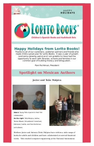 Happy	Holidays	from	Lorito	Books!
Thanks	to	all	of	our	customers,	publisher	partners	and	friends	who
made	2016	a	great	year	for	Lorito	Books.		It	was	a	year	of	growth
(and	some	growing	pains)	and	I	am	grateful	to	have	had	the
opportunity	to	work	with	libraries,	schools	and	families	in	our
common	goal	of	building	literacy	and	bilingualism.	
Pam	Fochtman,	President
	
	
	
	
Spotlight	on	Mexican	Authors 	
	
	
	 Javier	and	Toño	Malpica 	
	
	 Above:	Young	Toño	&	Javier	in	their	first
collaboration.
On	the	right:	Toño	Malpica,	Author,
Teresa	Mlawer,	Educational	Consultant,
Ediciones	Castillo,	and	Pam	Fochtman,
Lorito	Books	
	
	
Brothers	Javier	and	Antonio	(Toño)	Malpica	have	written	a	wide	range	of
books	for	adults	and	children	and	have	collaborated	on	several	theatrical
works.		Toño	studied	computer	engineering	at	the	National	Autonomous
	
 