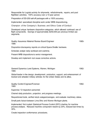 Responsible for Logistic activity for shipments, refurbishments, repairs, and post
flight/test activities. 100% accuracy over a 10 year period.
Preparation of DD-250 sell off packages with a 100% accuracy.
Implemented specialized discipline work center MRB dispositioning.
Champion of the Company’s Business and Ethics Code of Conduct
Developed unique hardware disposition categories which allowed continued use of
flight components. Savings of approximately $250,000 per previous limited use
segments.
Quality Assurance Material Review Board Engineer 1985-
1986
Disposition discrepancy reports on critical Space Shuttle hardware.
Schedule analyst daily workload and overtime.
Present MRB dispositions to senior management.
Develop and implement root cause corrective actions.
General Dynamics Land Systems, Warren, Michigan 1982-
1985
Global leader in the design, development, production, support, and enhancement of
tracked and wheeled military vehicles for the United States and its allies.
Quality Control Engineer/Foreman 1982-
1985
Supervise 12 inspection personnel.
Chaired daily production, projection, and progress meetings.
Requisitioned tools, verified stock outages/overages, and evaluate machinery status.
Small parts liaison between Lima Ohio and Warren Michigan plants.
Implemented first in-plant Statistical Process Control (SPC) charting for machine
process analysis. Reduced machine component rework by 20%, reduced tact times by
30%.
Create inspection conformance procedures.
 