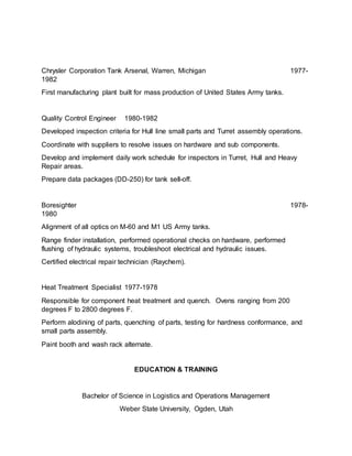 Chrysler Corporation Tank Arsenal, Warren, Michigan 1977-
1982
First manufacturing plant built for mass production of United States Army tanks.
Quality Control Engineer 1980-1982
Developed inspection criteria for Hull line small parts and Turret assembly operations.
Coordinate with suppliers to resolve issues on hardware and sub components.
Develop and implement daily work schedule for inspectors in Turret, Hull and Heavy
Repair areas.
Prepare data packages (DD-250) for tank sell-off.
Boresighter 1978-
1980
Alignment of all optics on M-60 and M1 US Army tanks.
Range finder installation, performed operational checks on hardware, performed
flushing of hydraulic systems, troubleshoot electrical and hydraulic issues.
Certified electrical repair technician (Raychem).
Heat Treatment Specialist 1977-1978
Responsible for component heat treatment and quench. Ovens ranging from 200
degrees F to 2800 degrees F.
Perform alodining of parts, quenching of parts, testing for hardness conformance, and
small parts assembly.
Paint booth and wash rack alternate.
EDUCATION & TRAINING
Bachelor of Science in Logistics and Operations Management
Weber State University, Ogden, Utah
 