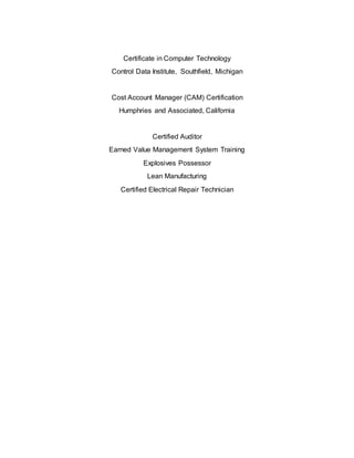 Certificate in Computer Technology
Control Data Institute, Southfield, Michigan
Cost Account Manager (CAM) Certification
Humphries and Associated, California
Certified Auditor
Earned Value Management System Training
Explosives Possessor
Lean Manufacturing
Certified Electrical Repair Technician
St r ong businessacumenandaprovenabilit ytodevelop abusinesscasef orchange, includingademonstr atedunderstanding of r et ur noninvestment
Pr oven leadershipabilit yand exper iencein leadingt eamsin largescale improvem ent project sandstr ong changemanagementskills
Dem onst r atedresult susing Six Sigmatoolsandtechniquesat anent erpriselevel
Dem onst r atedunderstanding of analyt ical methods, statistics, dat aanalysisandr epor tingto researchandinvestigatepr ocess improvement opportunit ies
Exper ience andknowledgein improvingand maint ainingoverall qualit ymanagementsyst emsandassociatedcer tif ications
Dem onst r atedexperienceinavarietyof root cause analysis techniquesandanabilit y todrive issuesbacktot he source,r oot cause,or constraint
Appr oach problemr esolutionwit ht eam- or iented, r equir ement- compliant decisions, utilizing value- based judgmentandexperience
A diver se backgr oundin avar ietyof disciplines( e. g. Design, Manuf act ur ing, Soft war e, Engineer ing, Supplier Management, Qualit yAssur ance)
Knowledge and exper iencein theint er pr etationandapplication of Aerospace, Defense, and Industr yStandardsfor Quality (e.g. AS9100, AS9102, Mil- Std-1520)
Pr oven r elationship building abilit y withint er nal andexter nal customers, fost eringanenvir onment of t rust andmutual r espect
 