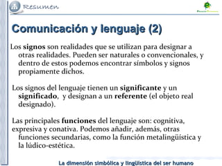 Comunicación y lenguaje (2)  Los  signos  son realidades que se utilizan para designar a otras realidades. Pueden ser naturales o convencionales, y dentro de estos podemos encontrar símbolos y signos propiamente dichos. Los signos del lenguaje tienen un  significante  y un  significado ,  y designan a un  referente  (el objeto real designado). Las principales  funciones  del lenguaje son: cognitiva,  expresiva y conativa. Podemos añadir, además, otras funciones secundarias, como la función metalingüística y la lúdico-estética.  