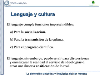 El lenguaje cumple funciones imprescindibles: a) Para la  socialización . b) Para la  transmisión  de la cultura. c) Para el  progreso  científico. El lenguaje, sin embargo, puede servir para  distorsionar  y enmascarar la realidad al servicio de  ideologías  o crear una ilusoria  cosificación  de lo real.  Lenguaje y cultura 
