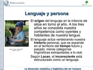 Lenguaje y persona El  origen  del lenguaje en la infancia  se sitúa en torno al año. A los tres años se consolida nuestra competencia como oyentes y hablantes de nuestra lengua. El lenguaje actúa vertebrando nuestra  historia  personal, que se expande en el territorio del  tiempo  futuro y pasado, meras categorías lingüísticas extrapoladas a lo real. Según  Lacan , el  inconsciente  está estructurado como un lenguaje.  Imag.2 Autor: Komo3030 Licencia: GFDL 
