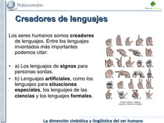 Creadores de lenguajes Los seres humanos somos  creadores  de lenguajes. Entre los lenguajes inventados más importantes podemos citar: a) Los lenguajes de  signos  para personas sordas. b) Lenguajes  artificiales , como los lenguajes para  situaciones especiales , los lenguajes de las  ciencias  y los lenguajes  formales .   Imag.3 Autor: Cwterp Licencia: Dominio Público 