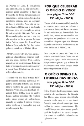 da Palavra de Deus. É conveniente               POR QUE CELEBRAR
que o(a) dirigente ou o(a) animado(a)
domine como encontrar o texto do
                                                 O OFÍCIO DIVINO?
Evangelho na Bíblia, para orientar com              (ver página 7 do ODC
segurança os participantes. Isto poderá               13ª edição - 2005)
acontecer, sempre, antes de começar,
de fato, o encontro. Aqui não se jus-           “Desde o início as comunidades cristãs
tiﬁca levar a Bíblia para a celebração          se reúnem para cantar os salmos e
litúrgica, pois, por exemplo, na missa          proclamar o louvor de Deus, em nome
há outro espírito litúrgico: Palavra de         de toda criação e da humanidade. Fa-
Deus proclamada e ouvida – por isso             zendo isso, somos as testemunhas en-
não duplicar o livro, porque há uma             carregadas de proclamar e cantar as
única Palavra quem diz: Jesus Cristo,           maravilhas daquele que nos libertou
Palavra Encarnada do Pai. Em outras             do poder das trevas e nos introduziu no
palavras: não levar a Bíblia à Missa.           reino da luz (cf. 1 Pedro 2, 10).

- O ODC possui CDs e Livros que pod-            Esta oração do povo de Deus é a
erão ser adquiridos nas livrarias católi-       própria oração de Jesus Cristo, que se
cas em nossa Diocese. Com certeza,              prolonga na Igreja. Nela expressamos
encontram-se no Apostolado Litúrgico            por palavras e gestos, que as horas do
(site: www.apostoladoliturgico.com.br)          dia, o nosso viver, toda a criação e toda
e com a Rede Celebra (ver site: www.            a história pertencem a Deus.
redecelebra.com.br).
                                                O OFÍCIO DIVINO E A
- Mesmo com este novo método de en-             LITURGIA DAS HORAS
contro orante, continua expressivo pre-
                                                    (ver página 8 do ODC
parar o ambiente de forma que ajude a
rezar o mistério de Deus e a realidade                13ª edição - 2005)
humana. Velas, imagens (também cru-
                                                Ofício Divino das Comunidades é uma
ciﬁxo), fotos, Bíblia, mesa no centro,
                                                tentativa de inculturação da Liturgia
ﬂores, toalhas coloridas (de retalho),
                                                das Horas, não apenas simpliﬁcada
entre outros modos de ambientação,
                                                em uma versão mais breve, mas trans-
poderão ser usadas. É preciso preparar
                                                formada num jeito de rezar que sirva
antes, conforme o Evangelho que será
                                                melhor às nossas comunidades. Ele
rezado naquele dia.
                                                possibilita que nos situemos na grande
                                                tradição litúrgica e, ao mesmo tempo,
                                                nos insere na realidade cultural e re-
                                                ligiosa do povo.
                                            9
 
