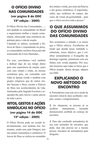 O OFÍCIO DIVINO                              dos irmãos e irmãs, por meio da Palavra
                                               e dos gestos simbólicos. É importante,
 NAS COMUNIDADES                               então, que cuidemos do espaço, das
    (ver página 8 do ODC                       cores, do visual, da gestualidade... para
      13ª edição - 2005)                       que o ofício envolva toda a pessoa.”

O Ofício Divino das Comunidades, ...,          O QUE ASSUMIMOS
tem ajudado as comunidades no Brasil
a organizarem melhor a oração comu-
                                               DO OFÍCIO DIVINO
nitária, oferecendo uma referência im-         DAS COMUNIDADES
portante para a vida de oração.
                                               Nós assumimos o método e os textos
Cantando os salmos, escutando a Pa-
                                               que o Ofício oferece. Escolhemos de
lavra de Deus e respondendo na prece,
                                               modo que atenda nossa realidade e,
as comunidades recebem força para dar
                                               sobretudo, nosso objetivo, que é cel-
testemunho do Cristo libertador...
                                               ebrar semanalmente o Evangelho do
Por isso, convidamos você também               domingo seguinte, juntamente com seu
a dedicar algo do seu tempo diário             Salmo (em versão popular). Por isso,
para esta experiência de oração, junto         não trazemos aqui todas as horas que o
com seus irmãos e irmãs, ou mesmo              Ofício propõe. Quem desejar, adquire
sozinho(a) para, em comunhão com               seu ODC.
todas as Igrejas cristãs e também com            EXPLICANDO O
grupos religiosos que de outros mo-
dos buscam a Deus, escutar a Palavra
                                                NOVO MÉTODO DE
de Deus nos acontecimentos da vida,                ENCONTRO
iluminados pela Sagrada Escritura e re-
                                               1. Pretendemos com este novo modo de
sponder-lhe pelo louvor e pelas preces         encontro torná-lo mais acolhedor, sim-
de todo o povo.                                ples, orante e comprometedor;
RITOS, GESTOS E AÇÕES                          2. Ao chegarem, as pessoas já se
SIMBÓLICAS NO OFÍCIO                           acolhem     mutuamente,     tornando
   (ver página 14 do ODC                       desnecessária acolhida no começo do
                                               encontro;
      13ª edição - 2005)
O Ofício Divino pode ser rezado in-            3. Para não confundir animador(a) de
                                               rua com animador do encontro, que
dividualmente, sem nenhum rito. En-
                                               pode, mas não precisa ser a mesma
tretanto, sendo uma ação litúrgica, tem
                                               pessoa, trocamos de animador(a) para
um caráter comunitário e celebrativo. O
                                               dirigente;
louvor de Deus se realiza na comunhão
                                          10
 