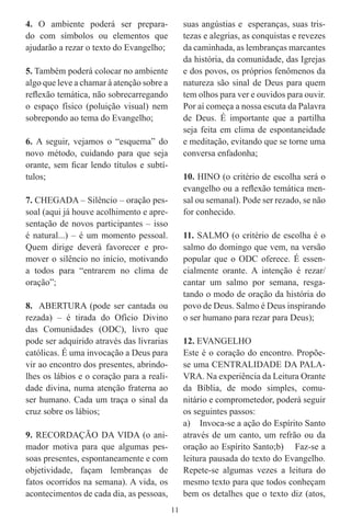 4. O ambiente poderá ser prepara-               suas angústias e esperanças, suas tris-
do com símbolos ou elementos que                tezas e alegrias, as conquistas e revezes
ajudarão a rezar o texto do Evangelho;          da caminhada, as lembranças marcantes
                                                da história, da comunidade, das Igrejas
5. Também poderá colocar no ambiente            e dos povos, os próprios fenômenos da
algo que leve a chamar à atenção sobre a        natureza são sinal de Deus para quem
reﬂexão temática, não sobrecarregando           tem olhos para ver e ouvidos para ouvir.
o espaço físico (poluição visual) nem           Por aí começa a nossa escuta da Palavra
sobrepondo ao tema do Evangelho;                de Deus. É importante que a partilha
                                                seja feita em clima de espontaneidade
6. A seguir, vejamos o “esquema” do             e meditação, evitando que se torne uma
novo método, cuidando para que seja             conversa enfadonha;
orante, sem ﬁcar lendo títulos e subtí-
tulos;                                          10. HINO (o critério de escolha será o
                                                evangelho ou a reﬂexão temática men-
7. CHEGADA – Silêncio – oração pes-             sal ou semanal). Pode ser rezado, se não
soal (aqui já houve acolhimento e apre-         for conhecido.
sentação de novos participantes – isso
é natural...) – é um momento pessoal.           11. SALMO (o critério de escolha é o
Quem dirige deverá favorecer e pro-             salmo do domingo que vem, na versão
mover o silêncio no início, motivando           popular que o ODC oferece. É essen-
a todos para “entrarem no clima de              cialmente orante. A intenção é rezar/
oração”;                                        cantar um salmo por semana, resga-
                                                tando o modo de oração da história do
8. ABERTURA (pode ser cantada ou                povo de Deus. Salmo é Deus inspirando
rezada) – é tirada do Ofício Divino             o ser humano para rezar para Deus);
das Comunidades (ODC), livro que
pode ser adquirido através das livrarias        12. EVANGELHO
católicas. É uma invocação a Deus para          Este é o coração do encontro. Propõe-
vir ao encontro dos presentes, abrindo-         se uma CENTRALIDADE DA PALA-
lhes os lábios e o coração para a reali-        VRA. Na experiência da Leitura Orante
dade divina, numa atenção fraterna ao           da Bíblia, de modo simples, comu-
ser humano. Cada um traça o sinal da            nitário e comprometedor, poderá seguir
cruz sobre os lábios;                           os seguintes passos:
                                                a) Invoca-se a ação do Espírito Santo
9. RECORDAÇÃO DA VIDA (o ani-                   através de um canto, um refrão ou da
mador motiva para que algumas pes-              oração ao Espírito Santo;b) Faz-se a
soas presentes, espontaneamente e com           leitura pausada do texto do Evangelho.
objetividade, façam lembranças de               Repete-se algumas vezes a leitura do
fatos ocorridos na semana). A vida, os          mesmo texto para que todos conheçam
acontecimentos de cada dia, as pessoas,         bem os detalhes que o texto diz (atos,
                                           11
 