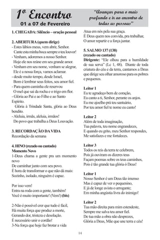 1º Encontro                                           “Avançar para o mais
                                                       profundo e ir ao encontro de
      01 a 07 de Fevereiro                                 todas as pessoas”
1. CHEGADA: Silêncio – oração pessoal               Atua em nós pela sua graça.
                                                    É Deus quem nos convida, pra trabalhar,
2. ABERTURA (quem dirige)                           O amor repartir e a força juntar.
- Estes lábios meus, vem abrir, Senhor.
  Cante esta minha boca sempre o teu louvor!        5. SALMO 137 (138)
- Venham, adoremos a nosso Senhor.                  (rezado ou cantado)
  Hoje ele nos reúne em seu grande amor.            Dirigente: “Ele olhou para a humildade
                                                    de sua serva” (Lc 1, 48). Diante de toda
- Venham em seu nome, venham se alegrar,
                                                    criatura do céu e da terra, cantamos a Deus
  Ele é a nossa força, vamos aclamar.
                                                    que dirige seu olhar amoroso para os pobres
- desde muito tempo, desde Israel,
                                                    e pequenos.
  Bom é lembrar seus feitos, seu amor ﬁel.
- Para quem caminha ele reservou                    Leitor 1
  O mel que sai da rocha e o trigo em ﬂor.          Eu te agradeço bem de coração,
- Glória ao Pai e ao Filho e ao Santo               Eu canto a ti, Senhor, perante os anjos.
Espírito.                                           Eu me ajoelho prá teu santuário,
   Glória à Trindade Santa, glória ao Deus          Por teu amor ﬁel te nome eu canto!
bendito.
- Aleluia, irmãs, aleluia, irmãos!                  Leitor 2
  Do povo que trabalha a Deus Louvação.             Além de toda imaginação,
                                                    Tua palavra, teu nome engrandeces,
3. RECORDAÇÃO DA VIDA                               E quando eu grito, meu Senhor respondes,
Recordação da semana                                Me satisfazes e me fortaleces.

4. HINO (rezado ou cantado)                         Leitor 3
Momento Novo                                        Todos os reis da terra te celebrem,
1-Deus chama a gente pra um momento                 Pois já ouviram os dizeres teus
novo                                                Façam poemas sobre os teus caminhos,
De caminhar junto com seu povo.                     Pois é tão grande tua glória ó Deus!
É hora de transformar o que não dá mais:
Sozinho, isolado, ninguém é capaz.                  Leitor 1
                                                    Nosso Senhor é um Deus tão imenso
                                                    Mas é capaz de ver o pequenino,
Por isso vem!
                                                    E já de longe avista o arrogante;
Entra na roda com a gente, também!
                                                    Em minha angústia livra do inimigo!
Você é muito importante! (Vem!) (bis)
                                                    Leitor 2
2-Não é possível crer que tudo é fácil,             Tua mão direita para mim estendeste,
Há muita força que produz a morte,                  Sempre me salva teu amor ﬁel.
Gerando dor, tristeza e desolação.                  De tua mão a obra não desprezes,
É necessário unir o cordão!                         Glória a Deus, Mãe que une terra e céu!
3-Na força que hoje faz brotar a vida
                                               14
 