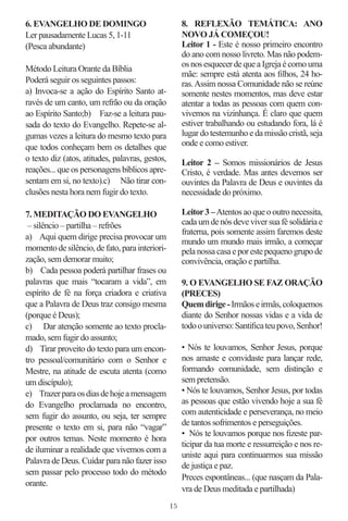 6. EVANGELHO DE DOMINGO                               8. REFLEXÃO TEMÁTICA: ANO
Ler pausadamente Lucas 5, 1-11                        NOVO JÁ COMEÇOU!
(Pesca abundante)                                     Leitor 1 - Este é nosso primeiro encontro
                                                      do ano com nosso livreto. Mas não podem-
                                                      os nos esquecer de que a Igreja é como uma
Método Leitura Orante da Bíblia
                                                      mãe: sempre está atenta aos ﬁlhos, 24 ho-
Poderá seguir os seguintes passos:                    ras. Assim nossa Comunidade não se reúne
a) Invoca-se a ação do Espírito Santo at-             somente nestes momentos, mas deve estar
ravés de um canto, um refrão ou da oração             atentar a todas as pessoas com quem con-
ao Espírito Santo;b) Faz-se a leitura pau-            vivemos na vizinhança. É claro que quem
sada do texto do Evangelho. Repete-se al-             estiver trabalhando ou estudando fora, lá é
gumas vezes a leitura do mesmo texto para             lugar do testemunho e da missão cristã, seja
que todos conheçam bem os detalhes que                onde e como estiver.
o texto diz (atos, atitudes, palavras, gestos,        Leitor 2 – Somos missionários de Jesus
reações... que os personagens bíblicos apre-          Cristo, é verdade. Mas antes devemos ser
sentam em si, no texto).c) Não tirar con-             ouvintes da Palavra de Deus e ouvintes da
clusões nesta hora nem fugir do texto.                necessidade do próximo.

7. MEDITAÇÃO DO EVANGELHO                             Leitor 3 – Atentos ao que o outro necessita,
 – silêncio – partilha – refrões                      cada um de nós deve viver sua fé solidária e
                                                      fraterna, pois somente assim faremos deste
a) Aqui quem dirige precisa provocar um
                                                      mundo um mundo mais irmão, a começar
momento de silêncio, de fato, para interiori-         pela nossa casa e por este pequeno grupo de
zação, sem demorar muito;                             convivência, oração e partilha.
b) Cada pessoa poderá partilhar frases ou
palavras que mais “tocaram a vida”, em                9. O EVANGELHO SE FAZ ORAÇÃO
espírito de fé na força criadora e criativa           (PRECES)
que a Palavra de Deus traz consigo mesma              Quem dirige - Irmãos e irmãs, coloquemos
(porque é Deus);                                      diante do Senhor nossas vidas e a vida de
c) Dar atenção somente ao texto procla-               todo o universo: Santiﬁca teu povo, Senhor!
mado, sem fugir do assunto;
d) Tirar proveito do texto para um encon-             • Nós te louvamos, Senhor Jesus, porque
tro pessoal/comunitário com o Senhor e                nos amaste e convidaste para lançar rede,
Mestre, na atitude de escuta atenta (como             formando comunidade, sem distinção e
um discípulo);                                        sem pretensão.
e) Trazer para os dias de hoje a mensagem             • Nós te louvamos, Senhor Jesus, por todas
do Evangelho proclamada no encontro,                  as pessoas que estão vivendo hoje a sua fé
sem fugir do assunto, ou seja, ter sempre             com autenticidade e perseverança, no meio
                                                      de tantos sofrimentos e perseguições.
presente o texto em si, para não “vagar”
                                                      • Nós te louvamos porque nos ﬁzeste par-
por outros temas. Neste momento é hora
                                                      ticipar da tua morte e ressurreição e nos re-
de iluminar a realidade que vivemos com a
                                                      uniste aqui para continuarmos sua missão
Palavra de Deus. Cuidar para não fazer isso
                                                      de justiça e paz.
sem passar pelo processo todo do método
                                                      Preces espontâneas... (que nasçam da Pala-
orante.
                                                      vra de Deus meditada e partilhada)
                                                 15
 