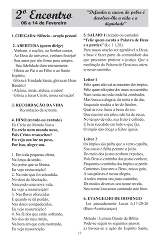 2º Encontro
     08 a 14 de Fevereiro
                                                   “Defender a causa do pobre é
                                                     devolver-lhe a vida e a
                                                           dignidade”

1. CHEGADA: Silêncio – oração pessoal            5. SALMO 1 (rezado ou cantado)
                                                 “Feliz quem escuta a Palavra de Deus
 2. ABERTURA (quem dirige)                       e a pratica” (Lc 1 1,28).
- Venham, ó nações, ao Senhor cantar,            Para nossa oração ser agradável a Deus,
  Ao Deus do universo, venham festejar!          a base é fazer parte da comunidade dos
- Seu amor por nós ﬁrme para sempre,             que procuram praticar a justiça. Que a
   Sua ﬁdelidade dura eternamente.               meditação da Palavra de Deus nos orien-
- Gloria ao Pai e ao Filho e ao Santo            te neste caminho.
Espírito,
  Glória à Trindade Santa, glória ao Deus        Leitor 1
Bendito!                                         Feliz quem não vai ao encontro dos ímpios,
- Aleluia, irmãs, aleluia, irmãos!               Feliz quem não pára dos maus no caminho,
  Glória a Jesus Cristo, nossa salvação!         Nem senta na roda onde há zombador,
                                                 Mas busca a alegria, de noite e de dia,
3. RECORDAÇÃO DA VIDA                            Enquanto medita a lei do Senhor.
    Recordação da semana.                        Qual árvore ﬁrme à beira do rio,
                                                 Que mesmo em estio, não há de secar,
4. HINO (rezado ou cantado)                      No tempo devido, seu fruto é colhido,
Eu Creio no Mundo Novo                           E bem sucedido em tudo o que faz.
Eu creio num mundo novo,                         O ímpio não chega a feitos iguais.
Pois Cristo ressuscitou!
Eu vejo sua luz no povo,                         Leitor 2
Por isso, alegre sou.                            Os ímpios são palha que o vento espalha,
                                                 Sua causa é falha perante o juízo.
1. Em toda pequena oferta,                       Do meio dos justos acabam expulsos,
Na força da união,                               Pois Deus o caminho dos justos conhece,
No pobre que se liberta,                         Enquanto o caminho dos ímpios se perde.
Eu vejo ressurreição!                            Cantemos louvores a Deus, nosso guia,
2. Na mão que foi estendida,                     A sua palavra é nossa alegria.
No dom da libertação,                            A todos ensina seu justo caminho,
Nascendo uma nova vida,                          De modos diversos seu nome revela,
Eu vejo a ressurreição!                          Seu nome louvamos cantando este hino.
3. Nas ﬂores oferecidas
E quando se dá perdão,                           6. EVANGELHO DE DOMINGO
Nas dores compadecidas,                           Ler pausadamente Lucas 6,17-20-26
Eu vejo ressurreição!                            (Bem-Aventuranças)
4. Na fé dos que estão sofrendo,
No riso do meu irmão,                            Método : Leitura Orante da Bíblia
Na hora em que está morrendo,                    Pode-se seguir os seguintes passos:
Eu vejo ressurreição                             a) Invoca-se a ação do Espírito Santo,
                                            17
 