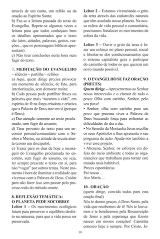 através de um canto, um refrão ou da               Leitor 2 – Estamos vivenciando o grito
oração ao Espírito Santo;                          da terra através das catástrofes naturais
b) Faz-se a leitura pausada do texto do            que têm assolado nosso planeta. Na nos-
Evangelho. Repete-se algumas vezes a               sa esfera de vida pessoal e comunitária,
leitura para que todos conheçam bem                precisamos fortalecer os movimentos de
os detalhes apresentados que o texto               esfera da vida.
diz (atos, atitudes, palavras, gestos, rea-
ções... que os personagens bíblicos apre-          Leitor 3 – Ouvir o grito da terra é fa-
sentam).                                           zer um esforço no plano pessoal, social
c) Não tirar conclusões nesta hora nem             e libertar-se dos condicionamentos que
fugir do texto.                                    o sistema capitalista gera e participar
                                                   do caminho de todos os que querem um
7. MEDITAÇÃO DO EVANGELHO                          novo mundo possível.
– silêncio – partilha – refrões
a) Aqui, quem dirige precisa provocar              9 . O EVANGELHO SE FAZ ORAÇÃO
um momento de silêncio, de fato, para              (PRECES)
interiorização, sem demorar muito;                 Quem dirige – Apresentemos ao Senhor
b) Cada pessoa pode partilhar frases ou            nossa intercessão e o clamor de todo o
palavras que mais “tocaram a vida”, em             povo: Olha com carinho, Senhor, pelo
espírito de fé na força criadora e criativa        seu povo!
que a Palavra de Deus traz em si (porque           • Senhor, olha com carinho para seu
é Deus);                                           povo que procura viver a Palavra de
c) Dar atenção somente ao texto procla-            Deus buscando força para enfrentar as
mado, sem fugir do assunto;                        diﬁculdades do dia a dia.
d) Tirar proveito do texto para um en-             • No Sermão da Montanha Jesus escolhe
contro pessoal/comunitário com o Se-               os seus Apóstolos e lhes apresenta o seu
nhor e Mestre, na atitude de escuta aten-          programa de ação. Ajuda-nos também a
ta (como um discípulo);                            viver esse projeto.
e) Trazer para os dias de hoje a mensa-            • Abençoa, Senhor, os esforços em de-
gem do Evangelho proclamada no en-                 fesa do meio ambiente e todas as orga-
contro, sem fugir do assunto, ou seja,             nizações que trabalham para tornar este
ter sempre presente o texto em si, para            mundo mais habitável.
não “vagar” por outros temas. Neste mo-            Preces espontâneas
mento é hora de iluminar a realidade que           Pai nosso ...
vivemos com a Palavra de Deus. Cuidar              Ave Maria ...
para não fazer isso sem passar pelo pro-
cesso todo do método orante.                       10 . ORAÇÃO
                                                   (quem dirige, convida todos para esta
8. REFLEXÃO TEMÁTICA:                              oração ﬁnal)
O PLANETA PEDE SOCORRO!                            Nós te damos graças, ó Deus Santo, pela
Leitor 1 – Os movimentos ecológicos                vida que recebemos de ti! Nós te louva-
lutam para preservar o equilíbrio desfei-          mos e te bendizemos pela Ressurreição
to na natureza, para que a vida possa ser          de Jesus e pela esperança que ﬁzeste
preservada.                                        nascer em nossos corações! Caminha
                                                   conosco hoje e sempre. Por Cristo, Je-
                                              18
 