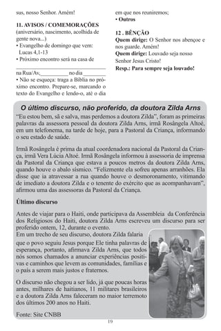 sus, nosso Senhor. Amém!                        em que nos reuniremos;
                                                • Outros
11. AVISOS / COMEMORAÇÕES
(aniversário, nascimento, acolhida de           12 . BÊNÇÃO
gente nova...)                                  Quem dirige: O Senhor nos abençoe e
• Evangelho de domingo que vem:                 nos guarde. Amém!
  Lucas 4,1-13                                  Quem dirige: Louvado seja nosso
• Próximo encontro será na casa de              Senhor Jesus Cristo!
______________________________                  Resp.: Para sempre seja louvado!
na Rua/Av,__________ no dia ________
• Não se esqueça: traga a Bíblia no pró-
ximo encontro. Prepare-se, marcando o
texto do Evangelho e lendo-o, até o dia

 O último discurso, não proferido, da doutora Zilda Arns
“Eu estou bem, sã e salva, mas perdemos a doutora Zilda”, foram as primeiras
palavras da assessora pessoal da doutora Zilda Arns, irmã Rosângela Altoé,
em um telefonema, na tarde de hoje, para a Pastoral da Criança, informando
o seu estado de saúde.
Irmã Rosângela é prima da atual coordenadora nacional da Pastoral da Crian-
ça, irmã Vera Lúcia Altoé. Irmã Rosângela informou à assessoria de imprensa
da Pastoral da Criança que estava a poucos metros da doutora Zilda Arns,
quando houve o abalo sísmico. “Felizmente ela sofreu apenas arranhões. Ela
disse que ia atravessar a rua quando houve o desmoronamento, vitimando
de imediato a doutora Zilda e o tenente do exército que as acompanhavam”,
aﬁrmou uma das assessoras da Pastoral da Criança.
Último discurso
Antes de viajar para o Haiti, onde participava da Assembleia da Conferência
dos Religiosos do Haiti, doutora Zilda Arns escreveu um discurso para ser
proferido ontem, 12, durante o evento.
Em um trecho de seu discurso, doutora Zilda falaria
que o povo seguiu Jesus porque Ele tinha palavras de
esperança, portanto, aﬁrmava Zilda Arns, que todos
nós somos chamados a anunciar experiências positi-
vas e caminhos que levem as comunidades, famílias e
o país a serem mais justos e fraternos.
O discurso não chegou a ser lido, já que poucas horas
antes, milhares de haitianos, 11 militares brasileiros
e a doutora Zilda Arns faleceram no maior terremoto
dos últimos 200 anos no Haiti.
Fonte: Site CNBB
                                           19
 