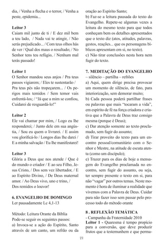 dia, / Venha a ﬂecha e o terror, / Venha a        oração ao Espírito Santo;
peste, epidemia...                                b) Faz-se a leitura pausada do texto do
                                                  Evangelho. Repete-se algumas vezes a
Leitor 3                                          leitura do mesmo texto para que todos
Caiam mil junto de ti / E dez mil bem             conheçam bem os detalhes apresentados
a teu lado, / Nada vai te atingir, / Não          que o texto diz (atos, atitudes, palavras,
serás prejudicado... / Com teus olhos hás         gestos, reações... que os personagens bí-
de ver / Qual dos maus o resultado; / No          blicos apresentam em si, no texto).
Senhor tens teu refúgio, / Nenhum mal             c) Não tirar conclusões nesta hora nem
terás passado!                                    fugir do texto.

Leitor 1                                          7. MEDITAÇÃO DO EVANGELHO
O Senhor mandou seus anjos / Pra teus             – silêncio – partilha – refrões
passos vigiarem; / Eles te sustentarão /          a) Aqui, quem dirige precisa provocar
Pra teus pés não tropeçarem... / Os pe-           um momento de silêncio, de fato, para
rigos mais temidos / Sem temor vais               interiorização, sem demorar muito;
enfrentá-los; / “Já que a mim se conﬁou,          b) Cada pessoa poderá partilhar frases
Cuidarei de resguardá-lo!”                        ou palavras que mais “tocaram a vida”,
                                                  em espírito de fé na força criadora e cria-
Leitor 2                                          tiva que a Palavra de Deus traz consigo
Ele vai chamar por mim, / Logo eu lhe             mesma (porque é Deus);
responderei; / Junto dele em sua angús-           c) Dar atenção somente ao texto procla-
tia, / Sou eu quem o livrarei. / E assim          mado, sem fugir do assunto;
vou gloriﬁcá-lo / Longos dias lhe darei /         d) Tirar proveito do texto para um en-
E a minha salvação / Eu lhe manifestarei!         contro pessoal/comunitário com o Se-
                                                  nhor e Mestre, na atitude de escuta aten-
Leitor 3                                          ta (como um discípulo);
Glória a Deus que nos atende / Que é              e) Trazer para os dias de hoje a mensa-
do mundo o criador / E ao seu Filho, Je-          gem do Evangelho proclamada no en-
sus Cristo, / Dos sem vez libertador, / E         contro, sem fugir do assunto, ou seja,
ao Espírito Divino, / De Deus maternal            ter sempre presente o texto em si, para
amor. / Ao Deus vivo, uno e trino, /              não “vagar” por outros temas. Neste mo-
Dos remidos o louvor!                             mento é hora de iluminar a realidade que
                                                  vivemos com a Palavra de Deus. Cuidar
6. EVANGELHO DE DOMINGO                           para não fazer isso sem passar pelo pro-
Ler pausadamente Lc 4,1-13                        cesso todo do método orante

Método: Leitura Orante da Bíblia                  8 . REFLEXÃO TEMÁTICA
Pode-se seguir os seguintes passos:               - Campanha da Fraternidade 2010
                                                  Leitor 1 - Quaresma é tempo propício
a) Invoca-se a ação do Espírito, Santo            para a conversão, que deve produzir
através de um canto, um refrão ou da              frutos que a testemunhem e que perma-
                                             21
 