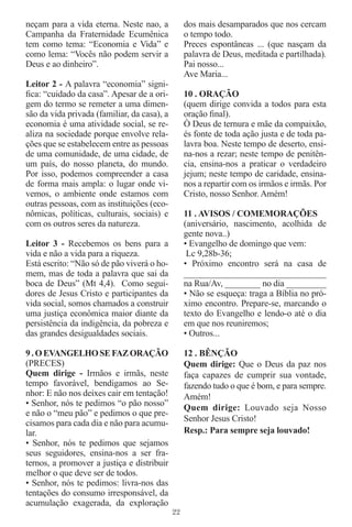 neçam para a vida eterna. Neste nao, a            dos mais desamparados que nos cercam
Campanha da Fraternidade Ecumênica                o tempo todo.
tem como tema: “Economia e Vida” e                Preces espontâneas ... (que nasçam da
como lema: “Vocês não podem servir a              palavra de Deus, meditada e partilhada).
Deus e ao dinheiro”.                              Pai nosso...
                                                  Ave Maria...
Leitor 2 - A palavra “economia” signi-
ﬁca: “cuidado da casa”. Apesar de a ori-          10 . ORAÇÃO
gem do termo se remeter a uma dimen-              (quem dirige convida a todos para esta
são da vida privada (familiar, da casa), a        oração ﬁnal).
economia é uma atividade social, se re-           Ò Deus de ternura e mãe da compaixão,
aliza na sociedade porque envolve rela-           és fonte de toda ação justa e de toda pa-
ções que se estabelecem entre as pessoas          lavra boa. Neste tempo de deserto, ensi-
de uma comunidade, de uma cidade, de              na-nos a rezar; neste tempo de penitên-
um país, do nosso planeta, do mundo.              cia, ensina-nos a praticar o verdadeiro
Por isso, podemos compreender a casa              jejum; neste tempo de caridade, ensina-
de forma mais ampla: o lugar onde vi-             nos a repartir com os irmãos e irmãs. Por
vemos, o ambiente onde estamos com                Cristo, nosso Senhor. Amém!
outras pessoas, com as instituições (eco-
nômicas, políticas, culturais, sociais) e         11 . AVISOS / COMEMORAÇÕES
com os outros seres da natureza.                  (aniversário, nascimento, acolhida de
                                                  gente nova..)
Leitor 3 - Recebemos os bens para a               • Evangelho de domingo que vem:
vida e não a vida para a riqueza.                  Lc 9,28b-36;
Está escrito: “Não só de pão viverá o ho-         • Próximo encontro será na casa de
mem, mas de toda a palavra que sai da             ______________________________
boca de Deus” (Mt 4,4). Como segui-               na Rua/Av, ________ no dia _________
dores de Jesus Cristo e participantes da          • Não se esqueça: traga a Bíblia no pró-
vida social, somos chamados a construir           ximo encontro. Prepare-se, marcando o
uma justiça econômica maior diante da             texto do Evangelho e lendo-o até o dia
persistência da indigência, da pobreza e          em que nos reuniremos;
das grandes desigualdades sociais.                • Outros...

9 . O EVANGELHO SE FAZ ORAÇÃO                     12 . BÊNÇÃO
(PRECES)                                          Quem dirige: Que o Deus da paz nos
Quem dirige - Irmãos e irmãs, neste               faça capazes de cumprir sua vontade,
tempo favorável, bendigamos ao Se-                fazendo tudo o que é bom, e para sempre.
nhor: E não nos deixes cair em tentação!          Amém!
• Senhor, nós te pedimos “o pão nosso”
                                                  Quem dirige: Louvado seja Nosso
e não o “meu pão” e pedimos o que pre-
cisamos para cada dia e não para acumu-           Senhor Jesus Cristo!
lar.                                              Resp.: Para sempre seja louvado!
• Senhor, nós te pedimos que sejamos
seus seguidores, ensina-nos a ser fra-
ternos, a promover a justiça e distribuir
melhor o que deve ser de todos.
• Senhor, nós te pedimos: livra-nos das
tentações do consumo irresponsável, da
acumulação exagerada, da exploração
                                             22
 
