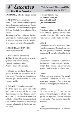 4º Encontro                                          “Este é o meu Filho, o escolhido,
                                                           escutem o que ele diz!”
        22 a 28 de Fevereiro
1. CHEGADA: Silêncio – oração pessoal                 O Senhor é minha luz,
                                                      Ele é minha salvação.
2 . ABERTURA (quem dirige)                            Que poderei temer?
-Vem, Ó Deus da vida, vem nos ajudar!                 Que poderei temer?
 Vem, não demores mais, vem nos libertar!
-Glória ao Pai e ao Filho e ao Santo Espírito.        Leitor 1
 Glória à Trindade Santa, gloria ao Deus              O Senhor é minha luz, / Ele é minha sal-
bendito                                               vação. / O que é que vou temer? / Deus
-Em nome de Cristo, eu insisto, irmãos,               é minha proteção. / Ele guarda minha
 Que vocês não recebam sua graça em vão!              vida: / Eu não vou ter medo, não. (bis)
-Ao Senhor voltemos, bem de coração,
 Que ele nos converta pelo seu perdão!                Leitor 2
                                                      Quando os maus vêm avançando, / Pro-
3 . RECORDAÇÃO DA VIDA                                curando me acuar, / Desejando ver meu
Recordação da semana.                                 ﬁm, / Só querendo me matar. / Inimigos
                                                      opressores / E que vão se liquidar. (bis)
4 . HINO (rezado ou cantado)
Refrão: Senhor, eis aqui o teu povo,/                 Leitor 3.
Que vem implorar teu perdão,                          Se um exército se armar / Contra mim,
É grande o nosso pecado, /                            não temerei. / Firme está meu coração, /
Porém, é maior o teu coração.                         Sempre ﬁrme ﬁcarei. / Se estourar uma
                                                      batalha / Mesmo assim, conﬁarei. (bis)
1. Sabendo que acolheste Zaqueu, o co-
brador, /E assim lhe devolveste tua paz               Leitor 1
e teu amor, / Também nos colocamos ao                 A Deus peço uma só coisa, / Sei que ele
lado dos que vão / Buscar no teu altar a              vai me dar: / Habitar em sua casa / Todo
graça do perdão                                       tempo que eu durar, / Para provar sua
                                                      doçura / E no templo contemplar. (bis)
5 . SALMO 27 (rezado ou cantado)
“Se Deus é por nós, quem será contra                  Leitor 2
nós? Nada nos separará do amor que                    Ele vai me dar abrigo, / Em sua casa vou
Deus nos deu por meio de Jesus Cristo”                morar. / Nestes tempos de aﬂição / Sei
(Rm 8,31.35). No meio das nossas diﬁ-                 que vai me agasalhar, / Me escondendo
culdades e lutas, Deus é a garantia da vi-            em sua tenda, / Para na rocha eu me ﬁr-
tória. Cantemos nossa conﬁança de que                 mar. (bis)
veremos a bondade do Senhor na terra
dos vivos.                                            Leitor 3
                                                      A cabeça eu tenho erguida, / Mesmo em
                                                 23
 