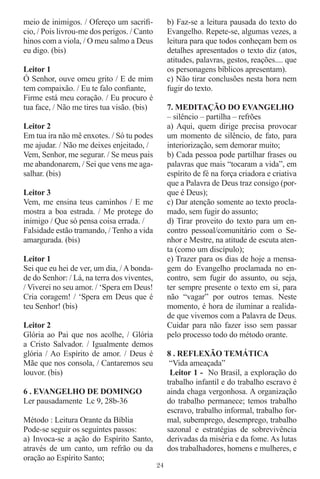 meio de inimigos. / Ofereço um sacriﬁ-            b) Faz-se a leitura pausada do texto do
cio, / Pois livrou-me dos perigos. / Canto        Evangelho. Repete-se, algumas vezes, a
hinos com a viola, / O meu salmo a Deus           leitura para que todos conheçam bem os
eu digo. (bis)                                    detalhes apresentados o texto diz (atos,
                                                  atitudes, palavras, gestos, reações.... que
Leitor 1                                          os personagens bíblicos apresentam).
Ó Senhor, ouve omeu grito / E de mim              c) Não tirar conclusões nesta hora nem
tem compaixão. / Eu te falo conﬁante,             fugir do texto.
Firme está meu coração. / Eu procuro é
tua face, / Não me tires tua visão. (bis)         7. MEDITAÇÃO DO EVANGELHO
                                                  – silêncio – partilha – refrões
Leitor 2                                          a) Aqui, quem dirige precisa provocar
Em tua ira não mê enxotes. / Só tu podes          um momento de silêncio, de fato, para
me ajudar. / Não me deixes enjeitado, /           interiorização, sem demorar muito;
Vem, Senhor, me segurar. / Se meus pais           b) Cada pessoa pode partilhar frases ou
me abandonarem, / Sei que vens me aga-            palavras que mais “tocaram a vida”, em
salhar. (bis)                                     espírito de fé na força criadora e criativa
                                                  que a Palavra de Deus traz consigo (por-
Leitor 3                                          que é Deus);
Vem, me ensina teus caminhos / E me               c) Dar atenção somente ao texto procla-
mostra a boa estrada. / Me protege do             mado, sem fugir do assunto;
inimigo / Que só pensa coisa errada. /            d) Tirar proveito do texto para um en-
Falsidade estão tramando, / Tenho a vida          contro pessoal/comunitário com o Se-
amargurada. (bis)                                 nhor e Mestre, na atitude de escuta aten-
                                                  ta (como um discípulo);
Leitor 1                                          e) Trazer para os dias de hoje a mensa-
Sei que eu hei de ver, um dia, / A bonda-         gem do Evangelho proclamada no en-
de do Senhor: / Lá, na terra dos viventes,        contro, sem fugir do assunto, ou seja,
/ Viverei no seu amor. / ‘Spera em Deus!          ter sempre presente o texto em si, para
Cria coragem! / ‘Spera em Deus que é              não “vagar” por outros temas. Neste
teu Senhor! (bis)                                 momento, é hora de iluminar a realida-
                                                  de que vivemos com a Palavra de Deus.
Leitor 2                                          Cuidar para não fazer isso sem passar
Glória ao Pai que nos acolhe, / Glória            pelo processo todo do método orante.
a Cristo Salvador. / Igualmente demos
glória / Ao Espírito de amor. / Deus é            8 . REFLEXÃO TEMÁTICA
Mãe que nos consola, / Cantaremos seu              “Vida ameaçada”
louvor. (bis)                                      Leitor 1 - No Brasil, a exploração do
                                                  trabalho infantil e do trabalho escravo é
6 . EVANGELHO DE DOMINGO                          ainda chaga vergonhosa. A organização
Ler pausadamente Lc 9, 28b-36                     do trabalho permanece; temos trabalho
                                                  escravo, trabalho informal, trabalho for-
Método : Leitura Orante da Bíblia                 mal, subemprego, desemprego, trabalho
Pode-se seguir os seguintes passos:               sazonal e estratégias de sobrevivência
a) Invoca-se a ação do Espírito Santo,            derivadas da miséria e da fome. As lutas
através de um canto, um refrão ou da              dos trabalhadores, homens e mulheres, e
oração ao Espírito Santo;
                                             24
 