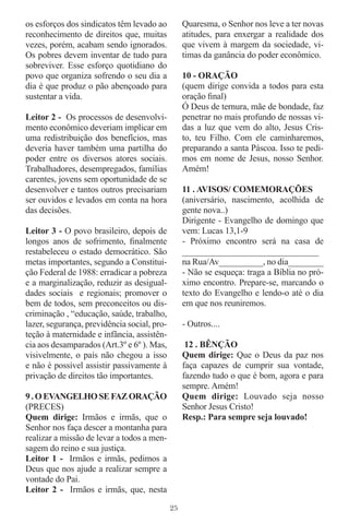 os esforços dos sindicatos têm levado ao          Quaresma, o Senhor nos leve a ter novas
reconhecimento de direitos que, muitas            atitudes, para enxergar a realidade dos
vezes, porém, acabam sendo ignorados.             que vivem à margem da sociedade, vi-
Os pobres devem inventar de tudo para             timas da ganância do poder econômico.
sobreviver. Esse esforço quotidiano do
povo que organiza sofrendo o seu dia a            10 - ORAÇÃO
dia é que produz o pão abençoado para             (quem dirige convida a todos para esta
sustentar a vida.                                 oração ﬁnal)
                                                  Ó Deus de ternura, mãe de bondade, faz
Leitor 2 - Os processos de desenvolvi-            penetrar no mais profundo de nossas vi-
mento econômico deveriam implicar em              das a luz que vem do alto, Jesus Cris-
uma redistribuição dos benefícios, mas            to, teu Filho. Com ele caminharemos,
deveria haver também uma partilha do              preparando a santa Páscoa. Isso te pedi-
poder entre os diversos atores sociais.           mos em nome de Jesus, nosso Senhor.
Trabalhadores, desempregados, famílias            Amém!
carentes, jovens sem oportunidade de se
desenvolver e tantos outros precisariam           11 . AVISOS/ COMEMORAÇÕES
ser ouvidos e levados em conta na hora            (aniversário, nascimento, acolhida de
das decisões.                                     gente nova..)
                                                  Dirigente - Evangelho de domingo que
Leitor 3 - O povo brasileiro, depois de           vem: Lucas 13,1-9
longos anos de sofrimento, ﬁnalmente              - Próximo encontro será na casa de
restabeleceu o estado democrático. São            _______________________________
metas importantes, segundo a Constitui-           na Rua/Av__________, no dia________
ção Federal de 1988: erradicar a pobreza          - Não se esqueça: traga a Bíblia no pró-
e a marginalização, reduzir as desigual-          ximo encontro. Prepare-se, marcando o
dades sociais e regionais; promover o             texto do Evangelho e lendo-o até o dia
bem de todos, sem preconceitos ou dis-            em que nos reuniremos.
criminação , “educação, saúde, trabalho,
lazer, segurança, previdência social, pro-        - Outros....
teção à maternidade e infância, assistên-
cia aos desamparados (Art.3º e 6º ). Mas,          12 . BÊNÇÃO
visivelmente, o país não chegou a isso            Quem dirige: Que o Deus da paz nos
e não é possível assistir passivamente à          faça capazes de cumprir sua vontade,
privação de direitos tão importantes.             fazendo tudo o que é bom, agora e para
                                                  sempre. Amém!
9 . O EVANGELHO SE FAZ ORAÇÃO                     Quem dirige: Louvado seja nosso
(PRECES)                                          Senhor Jesus Cristo!
Quem dirige: Irmãos e irmãs, que o                Resp.: Para sempre seja louvado!
Senhor nos faça descer a montanha para
realizar a missão de levar a todos a men-
sagem do reino e sua justiça.
Leitor 1 - Irmãos e irmãs, pedimos a
Deus que nos ajude a realizar sempre a
vontade do Pai.
Leitor 2 - Irmãos e irmãs, que, nesta

                                             25
 