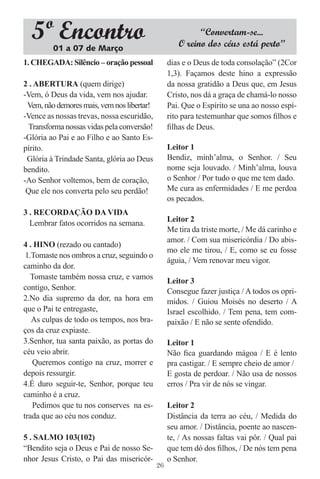 5º Encontro
         01 a 07 de Março
                                                          “Convertam-se...
                                                    O reino dos céus está perto”
1. CHEGADA: Silêncio – oração pessoal            dias e o Deus de toda consolação” (2Cor
                                                 1,3). Façamos deste hino a expressão
2 . ABERTURA (quem dirige)                       da nossa gratidão a Deus que, em Jesus
-Vem, ó Deus da vida, vem nos ajudar.            Cristo, nos dá a graça de chamá-lo nosso
 Vem, não demores mais, vem nos libertar!        Pai. Que o Espírito se una ao nosso espí-
-Vence as nossas trevas, nossa escuridão,        rito para testemunhar que somos ﬁlhos e
  Transforma nossas vidas pela conversão!        ﬁlhas de Deus.
-Glória ao Pai e ao Filho e ao Santo Es-
pírito.                                          Leitor 1
 Glória à Trindade Santa, glória ao Deus         Bendiz, minh’alma, o Senhor. / Seu
bendito.                                         nome seja louvado. / Minh’alma, louva
-Ao Senhor voltemos, bem de coração,             o Senhor / Por tudo o que me tem dado.
 Que ele nos converta pelo seu perdão!           Me cura as enfermidades / E me perdoa
                                                 os pecados.
3 . RECORDAÇÃO DA VIDA
  Lembrar fatos ocorridos na semana.             Leitor 2
                                                 Me tira da triste morte, / Me dá carinho e
                                                 amor. / Com sua misericórdia / Do abis-
4 . HINO (rezado ou cantado)
                                                 mo ele me tirou, / E, como se eu fosse
 1.Tomaste nos ombros a cruz, seguindo o
                                                 águia, / Vem renovar meu vigor.
caminho da dor.
   Tomaste também nossa cruz, e vamos
                                                 Leitor 3
contigo, Senhor.                                 Consegue fazer justiça / A todos os opri-
2.No dia supremo da dor, na hora em              midos. / Guiou Moisés no deserto / A
que o Pai te entregaste,                         Israel escolhido. / Tem pena, tem com-
   As culpas de todo os tempos, nos bra-         paixão / E não se sente ofendido.
ços da cruz expiaste.
3.Senhor, tua santa paixão, as portas do         Leitor 1
céu veio abrir.                                  Não ﬁca guardando mágoa / E é lento
   Queremos contigo na cruz, morrer e            pra castigar. / E sempre cheio de amor /
depois ressurgir.                                E gosta de perdoar. / Não usa de nossos
4.É duro seguir-te, Senhor, porque teu           erros / Pra vir de nós se vingar.
caminho é a cruz.
   Pedimos que tu nos conserves na es-           Leitor 2
trada que ao céu nos conduz.                     Distância da terra ao céu, / Medida do
                                                 seu amor. / Distância, poente ao nascen-
5 . SALMO 103(102)                               te, / As nossas faltas vai pôr. / Qual pai
“Bendito seja o Deus e Pai de nosso Se-          que tem dó dos ﬁlhos, / De nós tem pena
nhor Jesus Cristo, o Pai das misericór-          o Senhor.
                                            26
 