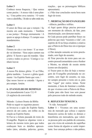 Leitor 3                                            reações... que os personagens bíblicos
Conhece nossa fraqueza, / Que somos                 apresentam).
como poeira. / A nossa vida é uma plan-             c ) Não tirar conclusões nesta hora nem
ta, / Uma pobre erva rasteira: / O vento            fugir do texto.
vem e a desfolha, / Já não se sabe onde era.
                                                    7 . MEDITAÇÃO DO EVANGELHO
Leitor 1                                            - silêncio, partilha e refrões.
O amor de Deus aos que o temem / Se                 a) Aqui quem dirige precisa provocar
mostra em cada momento. / Também                    um momento de silêncio, de fato, para
a sua justiça / Protege eternamente / A             interiorização, sem demorar muito;
quem se apega à aliança / E cumpre seus             b) Cada pessoa pode partilhar frases ou
mandamentos.                                        palavras que mais “tocaram a vida”, em
                                                    espírito de fé na força criadora e criativa
Leitor 2                                            que a Palavra de Deus traz em si (porque
Firmou no céu o seu trono / E ao mun-               é Deus);
do vai dominar. / Seus anjos cantam sua             c) Dar atenção somente ao texto procla-
glória / E fazem o que ele mandar. / Que            mado, sem fugir do assunto;
a terra e todos os povos / Comigo o ve-             d) Tirar proveito do texto para um en-
nham louvar.                                        contro pessoal/comunitário com o Senhor
                                                    e Mestre, na atitude de escuta atenta
Leitor 3                                            (como um discípulo);
A nosso Pai demos glória / E ao Filho,              e) Trazer para os dias de hoje a mensa-
glória também. / Louvor e glória igual-             gem do Evangelho proclamada no en-
mente / Ao Espírito Santo que vem. /                contro, sem fugir do assunto, ou seja,
Que nosso louvor se estenda / Agora e               ter sempre presente o texto em si, para
pra sempre. Amém.                                   não “vagar” por outros temas. Neste
                                                    momento, é hora de iluminar a realida-
6 . EVANGELHO DE DOMINGO                            de que vivemos com a Palavra de Deus.
Ler pausadamente Lucas 13,1-9                       Cuidar para não fazer isso sem passar
(A urgência da conversão)                           pelo processo todo do método orante.

Método : Leitura Orante da Bíblia                   8 . REFLEXÃO TEMÁTICA
Pode-se seguir os seguintes passos:                  “A vida Ameaçada”
a) Invoca-se a ação do Espírito Santo,              Leitor 1 – Vivemos em uma econo-
através de um canto, um refrão ou da                mia de mercado que coloca o aspecto
oração ao Espírito Santo;                           ﬁnanceiro acima de todos os demais e
b) Faz-se a leitura pausada do texto do             transforma em mercadoria, que valori-
Evangelho. Repete-se algumas vezes a                za pessoas pelo seu padrão de consumo,
leitura do mesmo texto para que todos               que cria vícios de acúmulo do supérﬂuo
conheçam bem os detalhes apresen-                   como forma de alguém se sentir impor-
tados (atos, atitudes, palavras, gestos,            tante. Isso ameaça pobres e não-pobres,
                                               27
 