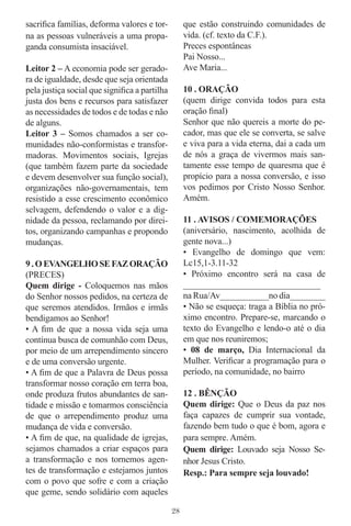 sacriﬁca famílias, deforma valores e tor-          que estão construindo comunidades de
na as pessoas vulneráveis a uma propa-             vida. (cf. texto da C.F.).
ganda consumista insaciável.                       Preces espontâneas
                                                   Pai Nosso...
Leitor 2 – A economia pode ser gerado-             Ave Maria...
ra de igualdade, desde que seja orientada
pela justiça social que signiﬁca a partilha        10 . ORAÇÃO
justa dos bens e recursos para satisfazer          (quem dirige convida todos para esta
as necessidades de todos e de todas e não          oração ﬁnal)
de alguns.                                         Senhor que não quereis a morte do pe-
Leitor 3 – Somos chamados a ser co-                cador, mas que ele se converta, se salve
munidades não-conformistas e transfor-             e viva para a vida eterna, dai a cada um
madoras. Movimentos sociais, Igrejas               de nós a graça de vivermos mais san-
(que também fazem parte da sociedade               tamente esse tempo de quaresma que é
e devem desenvolver sua função social),            propício para a nossa conversão, e isso
organizações não-governamentais, tem               vos pedimos por Cristo Nosso Senhor.
resistido a esse crescimento econômico             Amém.
selvagem, defendendo o valor e a dig-
nidade da pessoa, reclamando por direi-            11 . AVISOS / COMEMORAÇÕES
tos, organizando campanhas e propondo              (aniversário, nascimento, acolhida de
mudanças.                                          gente nova...)
                                                   • Evangelho de domingo que vem:
9 . O EVANGELHO SE FAZ ORAÇÃO                      Lc15,1-3.11-32
(PRECES)                                           • Próximo encontro será na casa de
Quem dirige - Coloquemos nas mãos                  _______________________________
do Senhor nossos pedidos, na certeza de            na Rua/Av___________no dia________
que seremos atendidos. Irmãos e irmãs              • Não se esqueça: traga a Bíblia no pró-
bendigamos ao Senhor!                              ximo encontro. Prepare-se, marcando o
• A ﬁm de que a nossa vida seja uma                texto do Evangelho e lendo-o até o dia
contínua busca de comunhão com Deus,               em que nos reuniremos;
por meio de um arrependimento sincero              • 08 de março, Dia Internacional da
e de uma conversão urgente.                        Mulher. Veriﬁcar a programação para o
• A ﬁm de que a Palavra de Deus possa              período, na comunidade, no bairro
transformar nosso coração em terra boa,
onde produza frutos abundantes de san-             12 . BÊNÇÃO
tidade e missão e tomarmos consciência             Quem dirige: Que o Deus da paz nos
de que o arrependimento produz uma                 faça capazes de cumprir sua vontade,
mudança de vida e conversão.                       fazendo bem tudo o que é bom, agora e
• A ﬁm de que, na qualidade de igrejas,            para sempre. Amém.
sejamos chamados a criar espaços para              Quem dirige: Louvado seja Nosso Se-
a transformação e nos tornemos agen-               nhor Jesus Cristo.
tes de transformação e estejamos juntos            Resp.: Para sempre seja louvado!
com o povo que sofre e com a criação
que geme, sendo solidário com aqueles

                                              28
 