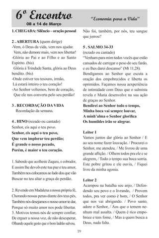 6º Encontro
          08 a 14 de Março
                                                          “Economia para a Vida”

1. CHEGADA: Silêncio – oração pessoal                Não foi, também, por nós, teu sangue
                                                     que jorrou?
2 . ABERTURA (quem dirige)
-Vem, ó Deus da vida, vem nos ajudar.                5 . SALMO 34-33
 Vem, não demore mais, vem nos libertar!             (rezado ou cantado)
-Glória ao Pai e ao Filho e ao Santo                 “Venham para mim todos vocês que estão
Espírito. (bis)                                      cansados de carregar o peso do seu fardo,
 Glória à Trindade Santa, glória ao Deus             e eu lhes darei descanso” (Mt 11,28).
bendito. (bis)                                       Bendigamos ao Senhor que escuta a
-Onde estiver teu tesouro, irmão,                    oração dos empobrecidos e liberta os
 Lá estará inteiro o teu coração!                    oprimidos. Façamos nossa aexperiência
-Ao Senhor voltemos, bem de coração,                 de intimidade com Deus que o salmista
 Que ele nos converta pelo seu perdão!               revela e Maria desenvolve na sua ação
                                                     de graças ao Senhor.
3 . RECORDAÇÃO DA VIDA                               Bendirei ao Senhor todo o tempo,
   Recordação da semana.                             Minha boca vai sempre louvar,
                                                     A minh’alma o Senhor gloriﬁca
4 . HINO (rezado ou cantado)                         Os humildes irão se alegrar.
Senhor, eis aqui o teu povo.
Senhor, eis aqui o teu povo,                         Leitor 1
Que vem implorar teu perdão;                         Vamos juntos dar glória ao Senhor / E
É grande o nosso pecado,                             ao seu nome fazer louvação. / Procurei o
Porém, é maior o teu coração.                        Senhor, me atendeu, / Me livrou de uma
                                                     grande aﬂição. / Olhem todos pra ele e se
                                                     alegrem, / Todo o tempo sua boca sorria.
1. Sabendo que acolheste Zaqueu, o cobrador,
                                                     Este pobre gritou e ele ouviu, / Fiquei
E assim lhe devolveste tua paz e teu amor,
                                                     livre da minha agonia.
Também nos colocamos ao lado dos que vão
Buscar no teu altar a graça do perdão.               Leitor 2
                                                     Acampou na batalha seu anjo, / Defen-
2. Revendo em Madalena a nossa própria fé,           dendo seu povo e o livrando, / Provem
Chorando nossas penas diante dos teus pés,           todos, pra ver como é bom, / O Senhor
Também nós desejamos o nosso amor te dar,            que nos vai abrigando. / Povo santo,
Porque só muito amor nos pode libertar.              adore o Senhor, / Aos que o temem ne-
3. Motivos temos nós de sempre conﬁar,               nhum mal assalta. / Quem é rico empo-
De erguer a nossa voz, de não desesperar,            brece e tem fome, / Mas a quem busca a
Olhando aquele gesto que o bom ladrão salvou,        Deus, nada falta.

                                                29
 