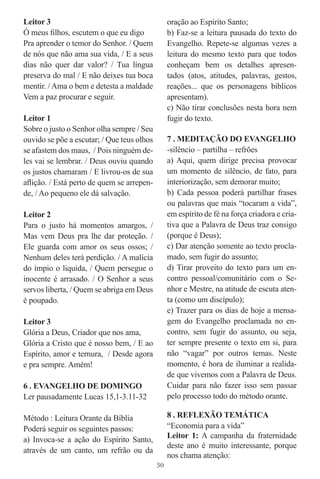 Leitor 3                                         oração ao Espírito Santo;
Ó meus ﬁlhos, escutem o que eu digo              b) Faz-se a leitura pausada do texto do
Pra aprender o temor do Senhor. / Quem           Evangelho. Repete-se algumas vezes a
de nós que não ama sua vida, / E a seus          leitura do mesmo texto para que todos
dias não quer dar valor? / Tua língua            conheçam bem os detalhes apresen-
preserva do mal / E não deixes tua boca          tados (atos, atitudes, palavras, gestos,
mentir. / Ama o bem e detesta a maldade          reações... que os personagens bíblicos
Vem a paz procurar e seguir.                     apresentam).
                                                 c) Não tirar conclusões nesta hora nem
Leitor 1                                         fugir do texto.
Sobre o justo o Senhor olha sempre / Seu
ouvido se põe a escutar; / Que teus olhos        7 . MEDITAÇÃO DO EVANGELHO
se afastem dos maus, / Pois ninguém de-          -silêncio – partilha – refrões
les vai se lembrar. / Deus ouviu quando          a) Aqui, quem dirige precisa provocar
os justos chamaram / E livrou-os de sua          um momento de silêncio, de fato, para
aﬂição. / Está perto de quem se arrepen-         interiorização, sem demorar muito;
de, / Ao pequeno ele dá salvação.                b) Cada pessoa poderá partilhar frases
                                                 ou palavras que mais “tocaram a vida”,
Leitor 2                                         em espírito de fé na força criadora e cria-
Para o justo há momentos amargos, /              tiva que a Palavra de Deus traz consigo
Mas vem Deus pra lhe dar proteção. /             (porque é Deus);
Ele guarda com amor os seus ossos; /             c) Dar atenção somente ao texto procla-
Nenhum deles terá perdição. / A malícia          mado, sem fugir do assunto;
do ímpio o liquida, / Quem persegue o            d) Tirar proveito do texto para um en-
inocente é arrasado. / O Senhor a seus           contro pessoal/comunitário com o Se-
servos liberta, / Quem se abriga em Deus         nhor e Mestre, na atitude de escuta aten-
é poupado.                                       ta (como um discípulo);
                                                 e) Trazer para os dias de hoje a mensa-
Leitor 3                                         gem do Evangelho proclamada no en-
Glória a Deus, Criador que nos ama,              contro, sem fugir do assunto, ou seja,
Glória a Cristo que é nosso bem, / E ao          ter sempre presente o texto em si, para
Espírito, amor e ternura, / Desde agora          não “vagar” por outros temas. Neste
e pra sempre. Amém!                              momento, é hora de iluminar a realida-
                                                 de que vivemos com a Palavra de Deus.
6 . EVANGELHO DE DOMINGO                         Cuidar para não fazer isso sem passar
Ler pausadamente Lucas 15,1-3.11-32              pelo processo todo do método orante.

Método : Leitura Orante da Bíblia                8 . REFLEXÃO TEMÁTICA
Poderá seguir os seguintes passos:               “Economia para a vida”
a) Invoca-se a ação do Espírito Santo,           Leitor 1: A campanha da fraternidade
                                                 deste ano é muito interessante, porque
através de um canto, um refrão ou da
                                                 nos chama atenção:
                                            30
 