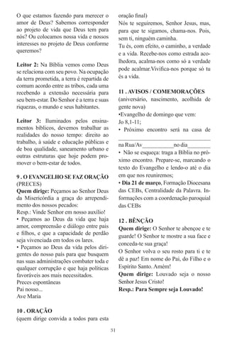 O que estamos fazendo para merecer o              oração ﬁnal)
amor de Deus? Sabemos corresponder                Nós te seguiremos, Senhor Jesus, mas,
ao projeto de vida que Deus tem para              para que te sigamos, chama-nos. Pois,
nós? Ou colocamos nossa vida e nossos             sem ti, ninguém caminha.
interesses no projeto de Deus conforme            Tu és, com efeito, o caminho, a verdade
queremos?                                         e a vida. Recebe-nos como estrada aco-
                                                  lhedora, acalma-nos como só a verdade
Leitor 2: Na Bíblia vemos como Deus
                                                  pode acalmar.Viviﬁca-nos porque só tu
se relaciona com seu povo. Na ocupação
da terra prometida, a terra é repartida de        és a vida.
comum acordo entre as tribos, cada uma
recebendo a extensão necessária para              11 . AVISOS / COMEMORAÇÕES
seu bem-estar. Do Senhor é a terra e suas         (aniversário, nascimento, acolhida de
riquezas, o mundo e seus habitantes.              gente nova)
                                                  •Evangelho de domingo que vem:
Leitor 3: Iluminados pelos ensina-                Jo 8,1-11;
mentos bíblicos, devemos trabalhar as             • Próximo encontro será na casa de
realidades do nosso tempo: direito ao             ______________________________
trabalho, à saúde e educação públicas e           na Rua/Av___________no dia________
de boa qualidade, saneamento urbano e
                                                  • Não se esqueça: traga a Bíblia no pró-
outras estruturas que hoje podem pro-
                                                  ximo encontro. Prepare-se, marcando o
mover o bem-estar de todos.
                                                  texto do Evangelho e lendo-o até o dia
9 . O EVANGELHO SE FAZ ORAÇÃO                     em que nos reuniremos;
(PRECES)                                          • Dia 21 de março, Formação Diocesana
Quem dirige: Peçamos ao Senhor Deus               das CEBs, Centralidade da Palavra. In-
da Misericórdia a graça do arrependi-             formações com a coordenação paroquial
mento dos nossos pecados:                         das CEBs
Resp.: Vinde Senhor em nosso auxílio!
• Peçamos ao Deus da vida que haja                12 . BÊNÇÃO
amor, compreensão e diálogo entre pais            Quem dirige: O Senhor te abençoe e te
e ﬁlhos, e que a capacidade de perdão
                                                  guarde! O Senhor te mostre a sua face e
seja vivenciada em todos os lares.
                                                  conceda-te sua graça!
• Peçamos ao Deus da vida pelos diri-
gentes do nosso país para que busquem             O Senhor volva o seu rosto para ti e te
nas suas administrações combater toda e           dê a paz! Em nome do Pai, do Filho e o
qualquer corrupção e que haja políticas           Espírito Santo. Amém!
favoráveis aos mais necessitados.                 Quem dirige: Louvado seja o nosso
Preces espontâneas                                Senhor Jesus Cristo!
Pai nosso...                                      Resp.: Para Sempre seja Louvado!
Ave Maria

10 . ORAÇÃO
(quem dirige convida a todos para esta
                                             31
 