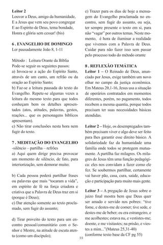 Leitor 2                                         e) Trazer para os dias de hoje a mensa-
Louvor a Deus, amigo da humanidade,              gem do Evangelho proclamada no en-
E a Jesus que vem seu povo congregar             contro, sem fugir do assunto, ou seja,
E ao Espírito de Deus, tema bondade,             ter sempre presente o texto em si, para
Honra e glória sem cessar! (bis)                 não “vagar” por outros temas. Neste mo-
                                                 mento, é hora de iluminar a realidade
6 . EVANGELHO DE DOMINGO                         que vivemos com a Palavra de Deus.
Ler pausadamente João 8, 1-11                    Cuidar para não fazer isso sem passar
                                                 pelo processo todo do método orante
Método : Leitura Orante da Bíblia
Pode-se seguir os seguintes passos:              8 . REFLEXÃO TEMÁTICA
a) Invoca-se a ação do Espírito Santo,           Leitor 1 – O Reinado de Deus, anun-
através de um canto, um refrão ou da             ciado por Jesus, exige também um novo
oração ao Espírito Santo;                        olhar no campo da justiça econômica.
b) Faz-se a leitura pausada do texto do          Em Mateus 20,1-16, Jesus usa a situação
Evangelho. Repete-se algumas vezes a             de operários contratados em momentos
leitura do mesmo texto para que todos            diferentes, porém, no pagamento, todos
conheçam bem os detalhes apresen-                recebem a mesma quantia, porque todos
tados (atos, atitudes, palavras, gestos,         precisam ter suas necessidades básicas
reações... que os personagens bíblicos           atendidas.
apresentam).
c) Não tirar conclusões nesta hora nem           Leitor 2 – Hoje, os desempregados tam-
fugir do texto.                                  bém precisam viver e algo deve ser feito
                                                 para lhes garantir esse direito básico. A
7 . MEDITAÇÃO DO EVANGELHO                       solidariedade faz da humanidade uma
-silêncio – partilha – refrões                   família onde todos se protegem mutua-
a) Aqui quem dirige precisa provocar             mente. A partilha faz milagres. Os mila-
um momento de silêncio, de fato, para            gres de Jesus têm uma função pedagógi-
interiorização, sem demorar muito;               ca: eles nos convidam a fazer como ele
                                                 fez. Se soubermos partilhar, certamente
b) Cada pessoa poderá partilhar frases           vai haver pão, casa, cura, saúde, educa-
ou palavras que mais “tocaram a vida”,           ção e participação para muito mais gente.
em espírito de fé na força criadora e
criativa que a Palavra de Deus traz em si        Leitor 3 – A pregação de Jesus sobre o
(porque é Deus);                                 juízo ﬁnal mostra bem que Deus quer
c) Dar atenção somente ao texto procla-          ser amado e servido nos pobres: “tive
mado, sem fugir do assunto;                      fome, e destes-me de comer; tive sede, e
                                                 destes-me de beber; eu era estrangeiro, e
d) Tirar proveito do texto para um en-           me acolhestes; estava nu, e vestistes-me;
contro pessoal/comunitário com o Se-             doente, e me visitastes; na prisão, e vies-
nhor e Mestre, na atitude de escuta aten-        tes a mim...”(Mateus 25,31-40)
ta (como um discípulo);                          (conforme texto base da CF pg 55)
                                            33
 