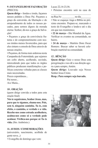 9 . O EVANGELHO SE FAZ ORAÇÃO                     Lucas 22,14-23,56.
(PRECES)                                          • Próximo encontro será na casa de
Quem dirige – Irmãos e irmãs, façamos             ______________________________
nossos pedidos a Deus Pai. Peçamos a              na Rua/Av __________ no dia________
graça da conversão, da libertação e do            • Não se esqueça: traga a Bíblia no pró-
arrependimento de todos os nossos pe-             ximo encontro. Prepare-se, marcando o
cados, para sermos dignos da morada               texto do Evangelho e lendo-o até o dia
eterna: Senhor, dá-nos a graça da Salva-          em que nos reuniremos;
ção!                                              • 22 de março – Dia Mundial da Água.
• Peçamos a graça da convivência fra-             Veriﬁcar os eventos na comunidade, no
terna e do comprometimento com nos-               bairro.
sos irmãos menos favorecidos, para que            • 24 de março – Martírio Dom Oscar
eles sintam o consolo de Deus através de          Romero. Buscar saber se haverá cele-
nossas orações.                                   bração martirial na comunidade.
• Peçamos, de forma mais ardorosa nesta
Campanha da Fraternidade, que sejamos             12 . BÊNÇÃO
um cofre aberto, acolhendo, ouvindo,              Quem dirige: Guie o nosso Deus esta
intercedendo para que todos os órgãos             peregrinação e nos dê a sua direção ago-
públicos produzam manifestações e po-             ra e para sempre, Amém.
líticas concretas voltadas para as classes        Quem dirige: Louvado seja Nosso
mais necessitadas.                                Senhor Jesus Cristo.
Preces espontâneas...                             Resp.: Para sempre seja louvado.
Pai nosso...
Ave Maria...

10 . ORAÇÃO
(quem dirige convida a todos para esta
oração ﬁnal)
Nós te seguiremos, Senhor Jesus, mas,
para que te sigamos, chama-nos. Pois,
sem ti, ninguém caminha. Tu és, com
efeito, o caminho, a verdade e a vida.
Recebe-nos como estrada acolhedora,
acalma-nos como só a verdade pode
acalmar. Viviﬁca-nos porque só Tu és
vida. (Sto. Ambrósio.)

11. AVISOS / COMEMORAÇÕES
(aniversário, nascimento, acolhida de
gente nova..,)
• Evangelho de domingo que vem:
                                             34
 