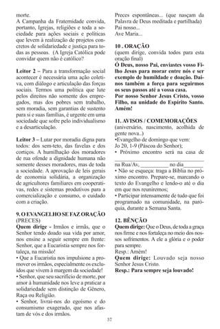 morte.                                            Preces espontâneas... (que nasçam da
A Campanha da Fraternidade convida,               Palavra de Deus meditada e partilhada)
portanto, Igrejas, religiões e toda a so-         Pai nosso...
ciedade para ações sociais e políticas            Ave Maria...
que levem à realização de projetos con-
cretos de solidariedade e justiça para to-        10 . ORAÇÃO
das as pessoas. (A Igreja Católica pode           (quem dirige, convida todos para esta
convidar quem não é católico?                     oração ﬁnal)
                                                  Ó Deus, nosso Pai, enviastes vosso Fi-
Leitor 2 – Para a transformação social            lho Jesus para morar entre nós e ser
acontecer é necessária uma ação coleti-           exemplo de humildade e doação. Dai-
va, com diálogo e articulação das forças          nos também a força para seguirmos
sociais. Termos uma política que lute             os seus passos até a vossa casa.
pelos direitos não somente dos empre-             Por nosso Senhor Jesus Cristo, vosso
gados, mas dos pobres sem trabalho,               Filho, na unidade do Espírito Santo.
sem moradia, sem garantias de sustento            Amém!
para si e suas famílias, é urgente em uma
sociedade que sofre pelo individualismo           11. AVISOS / COMEMORAÇÕES
e a desarticulação.                               (aniversário, nascimento, acolhida de
                                                  gente nova..)
Leitor 3 – Lutar por moradia digna para           •Evangelho de domingo que vem:
todos: dos sem-teto, das favelas e dos            Jo 20, 1-9 (Páscoa do Senhor);
cortiços. A humilhação dos moradores              • Próximo encontro será na casa de
de rua ofende a dignidade humana não              ______________________________
somente desses moradores, mas de toda             na Rua/Av, __________ no dia_______
a sociedade. A aprovação de leis gerais           • Não se esqueça: traga a Bíblia no pró-
de economia solidária, a organização              ximo encontro. Prepare-se, marcando o
de agricultores familiares em cooperati-          texto do Evangelho e lendo-o até o dia
vas, redes e sistemas produtivos para a           em que nos reuniremos;
comercialização e consumo, o cuidado              • Participar intensamente de tudo que foi
com a criação.                                    programado na comunidade, na paró-
                                                  quia, durante a Semana Santa.
9. O EVANGELHO SE FAZ ORAÇÃO
(PRECES)                                          12. BÊNÇÃO
Quem dirige - Irmãos e irmãs, que o               Quem dirige: Que o Deus, de toda a graça
Senhor tendo doado sua vida por amor,             nos ﬁrme e nos fortaleça no meio dos nos-
nos ensine a seguir sempre em frente:             sos sofrimentos. A ele a glória e o poder
Senhor, que a Eucaristia sempre nos for-          para sempre.
taleça, na missão!                                Resp.: Amém!
• Que a Eucaristia nos impulsione a pro-          Quem dirige: Louvado seja nosso
mover os irmãos, especialmente os exclu-          Senhor Jesus Cristo.
ídos que vivem à margem da sociedade!             Resp.: Para sempre seja louvado!
• Senhor, que seu sacrifício de morte, por
amor à humanidade nos leve a praticar a
solidariedade sem distinção de Gênero,
Raça ou Religião.
• Senhor, livrai-nos do egoísmo e do
consumismo exagerado, que nos afas-
tam de vós e dos irmãos.
                                             37
 