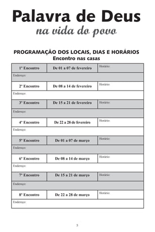 Palavra de Deus
             na vida do povo
PROGRAMAÇÃO DOS LOCAIS, DIAS E HORÁRIOS
          Encontro nas casas
                                            Horário:
    1º Encontro   De 01 a 07 de fevereiro
Endereço:

                                            Horário:
    2º Encontro   De 08 a 14 de fevereiro
Endereço:

    3º Encontro   De 15 a 21 de fevereiro   Horário:

Endereço:

                                            Horário:
    4º Encontro   De 22 a 28 de fevereiro
Endereço:

                                            Horário:
    5º Encontro    De 01 a 07 de março
Endereço:

                                            Horário:
    6º Encontro    De 08 a 14 de março
Endereço:

    7º Encontro    De 15 a 21 de março      Horário:

Endereço:

                                            Horário:
    8º Encontro    De 22 a 28 de março
Endereço:




                                3
 