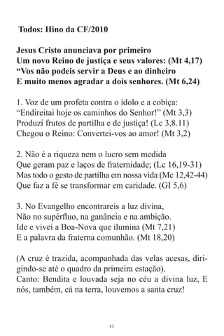 Todos: Hino da CF/2010

Jesus Cristo anunciava por primeiro
Um novo Reino de justiça e seus valores: (Mt 4,17)
“Vos não podeis servir a Deus e ao dinheiro
E muito menos agradar a dois senhores. (Mt 6,24)

1. Voz de um profeta contra o ídolo e a cobiça:
“Endireitai hoje os caminhos do Senhor!” (Mt 3,3)
Produzi frutos de partilha e de justiça! (Lc 3,8.11)
Chegou o Reino: Convertei-vos ao amor! (Mt 3,2)

2. Não é a riqueza nem o lucro sem medida
Que geram paz e laços de fraternidade; (Lc 16,19-31)
Mas todo o gesto de partilha em nossa vida (Mc 12,42-44)
Que faz a fé se transformar em caridade. (GI 5,6)

3. No Evangelho encontrareis a luz divina,
Não no supérﬂuo, na ganância e na ambição.
Ide e vivei a Boa-Nova que ilumina (Mt 7,21)
E a palavra da fraterna comunhão. (Mt 18,20)

(A cruz é trazida, acompanhada das velas acesas, diri-
gindo-se até o quadro da primeira estação).
Canto: Bendita e louvada seja no céu a divina luz, E
nós, também, cá na terra, louvemos a santa cruz!



                           41
 