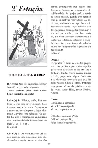 2 Estação
       ª                                      cabem competições por poder, mas
                                              devem se destacar os testemunhos de
                                              solidariedade. As Igrejas estão a servi-
                                              ço dessa missão, quando coo-perando
                                              com as iniciativas renovadoras da so-
                                              ciedade, estimulam as experiências de
                                              economia solidária. Hoje, estar ao lado
                                              dos pequenos, como pediu Jesus, não e
                                              somente dar esmola ou distribuir comi-
                                              da, mas criar consciência dos direitos e
                                              incluir na cidadania, valorizar o traba-
                                              lho, inventar novas formas de trabalho
                                              produtivo, integrar todas as pessoas em
                                              necessidade.
                                              (silêncio)

                                              Oração
                                              Dirigente: Ó Deus, defesa dos peque-
                                              nos, vos pedimos por todos aqueles
                                              que sofrem as causas da idolatria pelo
                                              dinheiro. Cuidai desses nossos irmãos
 JESUS CARREGA A CRUZ                         e irmãs, pequenos e frágeis. Daí a nós
                                              a solidariedade necessária para auxiliar
Dirigente: Nos vos adoramos, Senhor           estes vossos ﬁlhos e ﬁlhas. Pedimos
Jesus Cristo, e vos bendizemos.               isso, pelos méritos da paixão e morte
Todos: Porque, pela vossa Santa               de Jesus, vosso Filho, nosso Senhor.
Cruz, remistes o mundo!                       Amém.


Leitor(a) 1: “Pilatos, então, lhes en-        Canto
tregou Jesus para ser cruciﬁcado. Eles        Com a cruz e carregado
tomaram conta de Jesus. Carregando            Vai sofrendo resignado,
a sua cruz, ele saiu para o lugar cha-        Vai morrer por teu amor.
mado Calvário (em hebraico: Gólgo-
ta). Lá, eles 0 cruciﬁcaram com outros        Ó Senhor; Caminho e Vida
dois, um de cada lado, ﬁcando Jesus no        O Brasil pede perdão,
meio”. ( Jo19,16-18).                         Pelas mortes e agressões.
(silêncio)

Leitor(a) 2: As comunidades cristãs
não existem para si mesmas, mas são
chamadas a servir. Nesse serviço não
                                         43
 