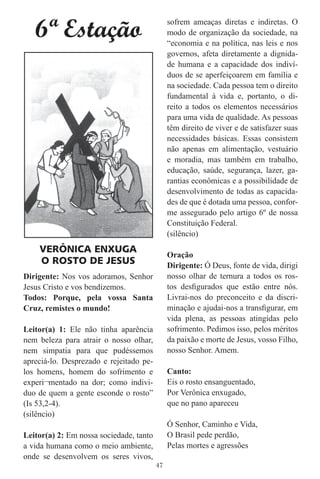 6ª Estação                                 sofrem ameaças diretas e indiretas. O
                                              modo de organização da sociedade, na
                                              “economia e na política, nas leis e nos
                                              governos, afeta diretamente a dignida-
                                              de humana e a capacidade dos indiví-
                                              duos de se aperfeiçoarem em família e
                                              na sociedade. Cada pessoa tem o direito
                                              fundamental à vida e, portanto, o di-
                                              reito a todos os elementos necessários
                                              para uma vida de qualidade. As pessoas
                                              têm direito de viver e de satisfazer suas
                                              necessidades básicas. Essas consistem
                                              não apenas em alimentação, vestuário
                                              e moradia, mas também em trabalho,
                                              educação, saúde, segurança, lazer, ga-
                                              rantias econômicas e a possibilidade de
                                              desenvolvimento de todas as capacida-
                                              des de que é dotada uma pessoa, confor-
                                              me assegurado pelo artigo 6º de nossa
                                              Constituição Federal.
                                              (silêncio)
    VERÔNICA ENXUGA
                                              Oração
    O ROSTO DE JESUS                          Dirigente: Ó Deus, fonte de vida, dirigi
Dirigente: Nos vos adoramos, Senhor           nosso olhar de ternura a todos os ros-
Jesus Cristo e vos bendizemos.                tos desﬁgurados que estão entre nós.
Todos: Porque, pela vossa Santa               Livrai-nos do preconceito e da discri-
Cruz, remistes o mundo!                       minação e ajudai-nos a transﬁgurar, em
                                              vida plena, as pessoas atingidas pelo
Leitor(a) 1: Ele não tinha aparência          sofrimento. Pedimos isso, pelos méritos
nem beleza para atrair o nosso olhar,         da paixão e morte de Jesus, vosso Filho,
nem simpatia para que pudéssemos              nosso Senhor. Amem.
apreciá-lo. Desprezado e rejeitado pe-
los homens, homem do sofrimento e             Canto:
experi¬mentado na dor; como indivi-           Eis o rosto ensanguentado,
duo de quem a gente esconde o rosto”          Por Verônica enxugado,
(Is 53,2-4).                                  que no pano apareceu
(silêncio)
                                              Ó Senhor, Caminho e Vida,
Leitor(a) 2: Em nossa sociedade, tanto        O Brasil pede perdão,
a vida humana como o meio ambiente,           Pelas mortes e agressões
onde se desenvolvem os seres vivos,
                                         47
 