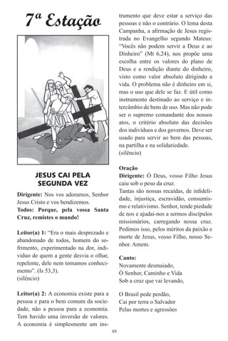 7ª Estação                                trumento que deve estar a serviço das
                                             pessoas e não o contrário. O lema desta
                                             Campanha, a aﬁrmação de Jesus regis-
                                             trada no Evangelho segundo Mateus:
                                             “Vocês não podem servir a Deus e ao
                                             Dinheiro” (Mt 6,24), nos propõe uma
                                             escolha entre os valores do plano de
                                             Deus e a rendição diante do dinheiro,
                                             visto como valor absoluto dirigindo a
                                             vida. O problema não é dinheiro em si,
                                             mas o uso que dele se faz. E útil como
                                             instrumento destinado ao serviço e in-
                                             tercâmbio de bens de uso. Mas não pode
                                             ser o supremo comandante dos nossos
                                             atos, o critério absoluto das decisões
                                             dos indivíduos e dos governos. Deve ser
                                             usado para servir ao bem das pessoas,
                                             na partilha e na solidariedade.
                                             (silêncio)

                                             Oração
       JESUS CAI PELA                        Dirigente: Ó Deus, vosso Filho Jesus
        SEGUNDA VEZ                          caiu sob o peso da cruz.
                                             Tantas são nossas recaídas, de inﬁdeli-
Dirigente: Nos vos adoramos, Senhor
                                             dade, injustiça, escravidão, consumis-
Jesus Cristo e vos bendizemos.
                                             mo e relativismo. Senhor, tende piedade
Todos: Porque, pela vossa Santa
                                             de nos e ajudai-nos a sermos discípulos
Cruz, remistes o mundo!
                                             missionários, carregando nossa cruz.
                                             Pedimos isso, pelos méritos da paixão e
Leitor(a) 1: “Era o mais desprezado e
                                             morte de Jesus, vosso Filho, nosso Se-
abandonado de todos, homem do so-
                                             nhor. Amem.
frimento, experimentado na dor, indi-
viduo de quem a gente desvia o olhar,        Canto:
repelente, dele nem tomamos conheci-         Novamente desmaiado,
mento”. (Is 53,3).                           Ó Senhor, Caminho e Vida
(silêncio)                                   Sob a cruz que vai levando,

Leitor(a) 2: A economia existe para a        O Brasil pede perdão,
pessoa e para o bem comum da socie-          Cai por terra o Salvador
dade, não a pessoa para a economia.          Pelas mortes e agressões
Tem havido uma inversão de valores.
A economia é simplesmente um ins-
                                        48
 