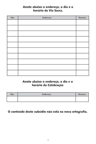 Anote abaixo o endereço, o dia e o
                horário da Via Sacra.

 Dia:                  Endereço:               Horário:




         Anote abaixo o endereço, o dia e o
               horário da Celebração

 Dia:                  Endereço:               Horário:




O conteúdo deste subsídio não está na nova ortografia.




                            4
 