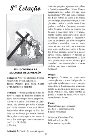 8ª Estação                                  dade que perpetua a presença de pobres
                                               e famintos, como Dom Helder Camara
                                               perguntamo-nos todos: por que tanta
                                               desigualdade? Por que tantos indigen-
                                               tes! É aos pobres do Brasil e do mundo
                                               que se dirige, em primeiro lugar, a aten-
                                               ção dos cristãos e cristãs nesta Cam-
                                               panha ecumênica. Queremos estender
                                               mãos fraternas a todas as pessoas que
                                               buscam o necessário para viver digna-
                                               mente e juntos caminhar com os quem
                                               trabalham sem ganhar o necessário,
                                               com os enfermos que não conseguem
                                               remédios e cuidados, com os mora-
                                               dores de rua sem teto, os acampados
                                               sem terra, os desempregados e famin-
                                               tos. Com o coração, a palavra e a ação,
                                               igrejas cristãs, religiões e pessoas de
                                               boa-vontade se comprometem a fazer
                                               tudo quanto esteja ao seu alcance, para
                                               contribuir com a construção de uma so-
                                               ciedade mais justa e solidária.
    JESUS CONSOLA AS                           (silêncio)
  MULHERES DE JERUSALÉM
                                               Oração
Dirigente: Nos vos adoramos, Senhor            Dirigente: Ó Deus, no vosso rosto
Jesus Cristo e vos bendizemos.                 contemplamos o rosto desﬁgurado do
Todos: Porque, pela vossa Santa                oprimido. Ajudai-nos a vencer os pre-
Cruz, remistes o mundo!                        conceitos e a discriminação e a ter com-
                                               paixão de quem espera consolo e aco-
Leitor(a) 1: “Uma grande multidão do           lhida. Pedimos isso, pelos méritos da
povo o seguia. E mulheres batiam no            paixão e morte de Jesus, vosso Filho,
peito, e choravam por Jesus, ele porém,        nosso Senhor. Amem.
voltou-se, e disse: ‘Mulheres de Jeru-
                                               Canto:
salem, não chorem por mim! Chorem
                                               Das mulheres que choravam,
por’ vocês mesmas e por seus ﬁlhos!
                                               que ﬁéis O acompanhavam,
Porque dias virão em que se dirá: Fe-
                                               É Jesus consolador
lizes das mulheres que nunca tiveram
ﬁlhos, dos ventres que nunca deram à           Ó Senhor, Caminho e Vida,
luz e dos seios que nunca amamenta-            O Brasil pede perdão,
ram”. (Lc 23,27-29).                           Pelas mortes e agressões
(silêncio)

Leitor(a) 2: Diante de tanta desigual-
                                          49
 